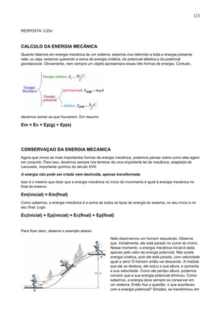 123
RESPOSTA: 0,25J
CALCULO DA ENERGIA MECÂNICA
Quando falamos em energia mecânica de um sistema, estamos nos referindo a toda a energia presente
nele, ou seja, estamos querendo a soma da energia cinética, da potencial elástica e da potencial
gravitacional. Obviamente, nem sempre um objeto apresentara essas três formas de energia. Contudo,
devemos somar as que houverem. Em resumo:
Em = Ec + Ep(g) + Ep(e)
CONSERVAÇAO DA ENERGIA MECANICA
Agora que vimos as mais importantes formas de energia mecânica, podemos pensar sobre como elas agem
em conjunto. Para isso, devemos sempre nos lembrar de uma importante lei da mecânica, adaptada de
Lavousier, importante químico do século XVII:
A energia não pode ser criada nem destruída, apenas transformada
Isso é o mesmo que dizer que a energia mecânica no início do movimento é igual à energia mecânica no
final do mesmo:
Em(inicial) = Em(final)
Como sabemos, a energia mecânica é a soma de todos os tipos de energia do sistema, no seu início e no
seu final. Logo:
Ec(inicial) + Ep(inicial) = Ec(final) + Ep(final)
Para ficar claro, observe o exemplo abaixo:
Nele observamos um homem esquiando. Observe
que, inicialmente, ele está parado no cume do morro.
Nesse momento, a energia mecânica inicial é dada
apenas pelo valor da energia potencial. Não existe
energia cinética, pois ele está parado, com velocidade
igual a zero! O homem então vai descendo. A medida
que ele se desloca, ele reduz a sua altura, e aumenta
a sua velocidade. Como ele perdeu altura, podemos
concluir que a sua energia potencial diminuiu. Como
sabemos, a energia deve sempre se conservar em
um sistema. Então fica a questão: o que aconteceu
com a energia potencial? Simples, se transformou em
 