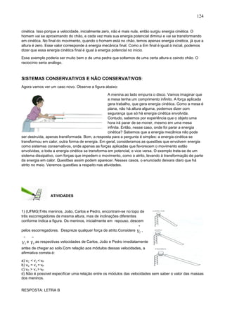 124
cinética. Isso porque a velocidade, inicialmente zero, não é mais nula, então surgiu energia cinética. O
homem vai se aproximando do chão, e cada vez mais sua energia potencial diminui e vai se transformando
em cinética. No final do movimento, quando o homem está no chão, temos apenas energia cinética, já que a
altura é zero. Esse valor corresponde à energia mecânica final. Como a Em final é igual á inicial, podemos
dizer que essa energia cinética final é igual à energia potencial no início.
Esse exemplo poderia ser muito bem o de uma pedra que soltamos de uma certa altura e caindo chão. O
raciocínio seria análogo.
SISTEMAS CONSERVATIVOS E NÃO CONSERVATIVOS:
Agora vamos ver um caso novo. Observe a figura abaixo:
A menina ao lado empurra o disco. Vamos imaginar que
a mesa tenha um comprimento infinito. A força aplicada
gera trabalho, que gera energia cinética. Como a mesa é
plana, não há altura alguma, podemos dizer com
segurança que só há energia cinética envolvida.
Contudo, sabemos por experiência que o objeto uma
hora irá parar de se mover, mesmo em uma mesa
infinita. Então, nesse caso, onde foi parar a energia
cinética? Sabemos que a energia mecânica não pode
ser destruída, apenas transformada. Bom, a resposta para a pergunta é simples: a energia cinética se
transformou em calor, outra forma de energia. Em geral, consideramos as questões que envolvem energia
como sistemas conservativos, onde apenas as forças aplicadas que favorecem o movimento estão
envolvidas, e toda a energia cinética se transforma em potencial, e vice versa. O exemplo trata-se de um
sistema dissipativo, com forças que impedem o movimento, como o atrito, levando à transformação de parte
da energia em calor. Questões assim podem aparecer. Nesses casos, o enunciado deixara claro que há
atrito no meio. Veremos questões a respeito nas atividades.
ATIVIDADES
1) (UFMG)Três meninos, João, Carlos e Pedro, encontram-se no topo de
três escorregadores de mesma altura, mas de inclinações diferentes
conforme indica a figura. Os meninos, inicialmente em repouso, descem
pelos escorregadores. Despreze qualquer força de atrito.Considere

vC
,

vJ
e

vP
as respectivas velocidades de Carlos, João e Pedro imediatamente
antes de chegar ao solo.Com relação aos módulos dessas velocidades, a
afirmativa correta é:
a) vC < vJ < vP
b) vC = vJ = vP
c) vC > vJ > vP
d) Não é possível especificar uma relação entre os módulos das velocidades sem saber o valor das massas
dos meninos.
RESPOSTA: LETRA B
 