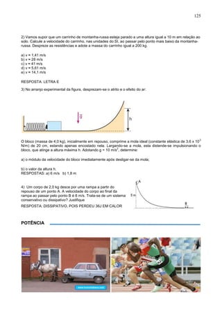 125
2) Vamos supor que um carrinho de montanha-russa esteja parado a uma altura igual a 10 m em relação ao
solo. Calcule a velocidade do carrinho, nas unidades do SI, ao passar pelo ponto mais baixo da montanha-
russa. Despreze as resistências e adote a massa do carrinho igual a 200 kg.
a) v ≈ 1,41 m/s
b) v ≈ 28 m/s
c) v ≈ 41 m/s
d) v ≈ 5,61 m/s
e) v ≈ 14,1 m/s
RESPOSTA: LETRA E
3) No arranjo experimental da figura, desprezam-se o atrito e o efeito do ar:
O bloco (massa de 4,0 kg), inicialmente em repouso, comprime a mola ideal (constante elástica de 3,6 x 10
3
N/m) de 20 cm, estando apenas encostado nela. Largando-se a mola, esta distende-se impulsionando o
bloco, que atinge a altura máxima h. Adotando g = 10 m/s
2
, determine:
a) o módulo da velocidade do bloco imediatamente após desligar-se da mola;
b) o valor da altura h.
RESPOSTAS: a) 6 m/s b) 1,8 m
4) Um corpo de 2,0 kg desce por uma rampa a partir do
repouso de um ponto A. A velocidade do corpo ao final da
rampa ao passar pelo ponto B é 8 m/s. Trata-se de um sistema
conservativo ou dissipativo? Justifique
RESPOSTA: DISSIPATIVO, POIS PERDEU 36J EM CALOR
POTÊNCIA
 