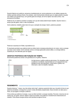 126
Quando falamos em potência, pensamos imediatamente em carros poderosos ou em atletas capazes de
realizar grandes esforços físicos. Na verdade, você intuitivamente entende que um objeto potente é aquele
que realiza uma grande força, com grande gasto de energia, de forma rápida. Isso está correto, mas
precisamos formalizar:
Potência de um sistema consiste na rapidez com que ele realiza determinado trabalho. Quanto menor o
tempo que ele gasta, maior o valor da potência.
Como sabemos, trabalho nada mais é do que a variação da energia. Assim, podemos postular:
Ou
Potencia é expressa em Watts, equivalente à j/s.
É importante perceber que potência tanto se refere tanto á energia produzida por um corpo, como a energia
que esse corpo recebe. Como exemplo, temos a energia gasta pelo próprio atleta, e a energia elétrica
recebida por uma televisão para ser ligada.
GRAFICO PONTENCIA EM FUNÇÃO DO TEMPO:
Novamente poderemos extrair uma grandeza de um gráfico. Observe:
Ao lado temos o gráfico potência pelo tempo. Em situações onde
a potência é constante, representada por um segmento de reta
paralelo ao eixo das abscissas, a área sobre o gráfico nos
informará o valor do trabalho realizado.
RENDIMENTO
Quando dizemos: " nossa, meu dia rendeu tanto hoje", estamos querendo dizer que, da parte do dia em que
estamos acordados, conseguimos cumprir muitas atividades programadas. Esse conceito vai valer para a
física, só que ligado à energia e potência.
Vimos atrás que potência é energia, e que se refere também a energia recebida. Pois bem, devemos ter em
mente que, em geral, nenhum objeto é capaz de receber uma potência e transforma-la inteiramente em
trabalho. Parte dessa energia sempre será perdida de alguma forma.
 