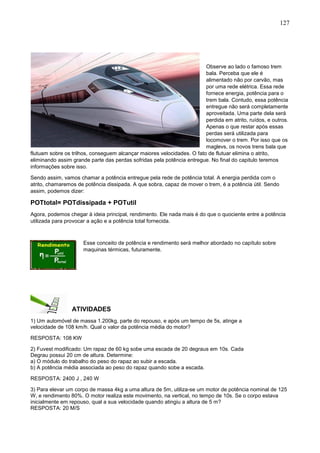 127
Observe ao lado o famoso trem
bala. Perceba que ele é
alimentado não por carvão, mas
por uma rede elétrica. Essa rede
fornece energia, potência para o
trem bala. Contudo, essa potência
entregue não será completamente
aproveitada. Uma parte dela será
perdida em atrito, ruídos, e outros.
Apenas o que restar após essas
perdas será utilizada para
locomover o trem. Por isso que os
maglevs, os novos trens bala que
flutuam sobre os trilhos, conseguem alcançar maiores velocidades. O fato de flutuar elimina o atrito,
eliminando assim grande parte das perdas sofridas pela potência entregue. No final do capitulo teremos
informações sobre isso.
Sendo assim, vamos chamar a potência entregue pela rede de potência total. A energia perdida com o
atrito, chamaremos de potência dissipada. A que sobra, capaz de mover o trem, é a potência útil. Sendo
assim, podemos dizer:
POTtotal= POTdissipada + POTutil
Agora, podemos chegar à ideia principal, rendimento. Ele nada mais é do que o quociente entre a potência
utilizada para provocar a ação e a potência total fornecida.
Esse conceito de potência e rendimento será melhor abordado no capítulo sobre
maquinas térmicas, futuramente.
ATIVIDADES
1) Um automóvel de massa 1.200kg, parte do repouso, e após um tempo de 5s, atinge a
velocidade de 108 km/h. Qual o valor da potência média do motor?
RESPOSTA: 108 KW
2) Fuvest modificado: Um rapaz de 60 kg sobe uma escada de 20 degraus em 10s. Cada
Degrau possui 20 cm de altura. Determine:
a) O módulo do trabalho do peso do rapaz ao subir a escada.
b) A potência média associada ao peso do rapaz quando sobe a escada.
RESPOSTA: 2400 J , 240 W
3) Para elevar um corpo de massa 4kg a uma altura de 5m, utiliza-se um motor de potência nominal de 125
W, e rendimento 80%. O motor realiza este movimento, na vertical, no tempo de 10s. Se o corpo estava
inicialmente em repouso, qual a sua velocidade quando atingiu a altura de 5 m?
RESPOSTA: 20 M/S
 