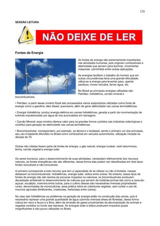 128
SESSÃO LEITURA
Fontes de Energia
As fontes de energia são extremamente importantes
nas atividades humanas, pois originam combustíveis e
eletricidade que servem para iluminar, movimentar
máquinas, caminhões entre outras aplicações.
As energias facilitam o trabalho do homem que em
outras circunstâncias teria uma grande dificuldade,
utiliza-se a energia para levantar peso, apertar
parafuso, mover veículos, ferver água, etc.
No Brasil as principais energias utilizadas são:
Petróleo, hidrelétrica, carvão mineral e
biocombustíveis.
• Petróleo: a partir desse minério fóssil são processados vários subprodutos utilizados como fonte de
energia como a gasolina, óleo diesel, querosene, além de gerar eletricidade nas usinas termoelétricas.
• Energia hidrelétrica: produz energia elétrica em usinas hidrelétricas, gerada a partir da movimentação de
turbinas impulsionadas por água de rios acumulados em barragens.
• Carvão Mineral: esse minério oferece calor para os grandes fornos contidos nas indústrias siderúrgicas e
contribui para geração de eletricidade nas usinas termelétricas.
• Biocombustíveis: correspondem, por exemplo, ao álcool e o biodiesel, sendo o primeiro um dos principais,
seu uso é bastante difundido no Brasil como combustível em veículos automotores, utilização iniciada na
década de 70.
Outras não citadas fazem parte de fontes de energia, o gás natural, energia nuclear, xisto betuminoso,
lenha, carvão vegetal e energia solar.
Os seres humanos, para o desenvolvimento de suas atividades, necessitam efetivamente dos recursos
naturais, as fontes energéticas não são diferentes, dessa forma elas podem ser classificadas em dois tipos:
fontes renováveis e não-renováveis.
A primeira corresponde a todo recurso que tem a capacidade de se refazer ou não é limitada, nessas
destacam os biocombustíveis, hidrelétricas, energia solar, eólica entre outras. No entanto, esses tipos de
fontes de energia não são isentos de provocar impactos na natureza, os biocombustíveis produzem
devastação ambiental no desenvolvimento de culturas que servem de matérias-primas tais como a cana-de-
açúcar, eucalipto, mamona entre outros, para o cultivo dessas são necessárias imensas propriedades
rurais, denominadas de monoculturas, essa prática retira as coberturas vegetais, sem contar o uso de
insumos agrícolas (fertilizantes, inseticidas, herbicidas entre outras).
No caso das hidrelétricas os problemas na geração de energia estão na construção das usinas, pois é
necessário represar uma grande quantidade de água cobrindo imensas áreas de florestas, dessa forma
coloca em risco a fauna e a flora, além da emissão de gases provenientes da decomposição de animais e
vegetais contidos no fundo das represas. As energias solar e eólica produzem impactos quase
insignificantes e são pouco utilizadas no Brasil.
 