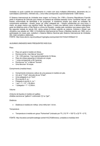 12
Unidades no qual o padrão de comprimento é o metro com seus múltiplos (Kilometros, decametro etc.) e
submúltiplos (centímetro, milímetro etc.). Uma milha corresponde a aproximadamente 1.609 metros.
O Sistema Internacional de Unidades teve origem na França. Em 1789 o Governo Republicano Francês
pediu à Academia de Ciências que criasse um sistema de medidas baseado numa “constante natural”, que
tivesse uniformidade de identidade e de proporção. A Academia propôs que todas as unidades de
comprimento existentes - côvado, braça, pé, milha, polegada etc. - fossem substituídas por uma única, o
metro, do grego metron que significa medir. Na época, o metro era definido como a décima milionésima
parte da distância entre o Pólo Norte e a linha do Equador, medida pelo meridiano que passa sobre Paris.
Na segunda metade do século XIX, vários países já tinham aderido ao sistema, inclusive o Brasil, que
oficializou sua adesão em 1862. A Conferência Internacional de Pesos e Medidas decidiu em 1960, com a
participação do nosso país, substituir o Sistema Métrico Decimal pelo Sistema Internacional de Unidades
(SI), mais completo e elaborado.
FONTE: http://www.abcmc.org.br/publique1/cgi/cgilua.exe/sys/start.htm?infoid=440&sid=12
ALGUMAS UNIDADES MAIS FREQUENTES NOS EUA
Peso
 Peso em geral é medido em libras.
 Escreve-se lbs. mas fala-se "pounds".
 1 lb = 453 gramas; 1 kg é aproximadamente 2,2 libras.
 Peso de coisas pequenas é indicado em onças.
 1 onça corresponde a 28,3 gramas.
 Escreve-se "oz." e fala-se "ounces".
 Uma libra tem 16 onças.
Comprimento (medida linear)
 Comprimento (inclusive a altura de uma pessoa) é medido em pés.
 Um pé é "1 foot"; dois pés diz-se "2 feet".
 Uma polegada é um "inch".
 Pé e escrito ft. ou '.
 Polegada é escrito in. ou ".
 1 pé = 1' = 12" = 30,48cm.
 1 polegada = 1" = 2,54cm.
Volume
Volume de líquidos é medido em galões.
Galões escreve-se "gallons" e abreviado "g" ou "gal.".
Distância
 Distância é medida em milhas. Uma milha tem 1,6 km.
Temperatura
 Temperatura é medida em graus "Fahrenheit" (indicado por ºF). 212 ºF = 100 ºC e 32 ºF = 0 ºC.
FONTE: http://duvekot.com/pt/knowledge-center/n%C3%BAmeros,-unidades-e-medidas.html
 