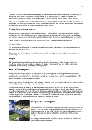 129
As fontes não-renováveis correspondem a todo recurso natural que não tem capacidade de se renovar ou
refazer, ou seja, que podem acabar (finitos). Dentre os recursos finitos com previsões para esgotar
totalmente em pequeno, médio e longo prazo estão o petróleo, carvão, urânio, xisto e muitos outros.
Os recursos energéticos classificados como não-renováveis geralmente produzem poluentes superiores aos
renováveis. Os impactos podem surgir a partir da emissão de gases dos veículos automotores, vazamentos
em oleodutos, vazamentos de navios petroleiros e muitos outros.
Fontes alternativas de energia
Um dos recursos minerais mais importantes do mundo e que está com o fim mais próximo é o petróleo,
embora não seja a única fonte de energia, os países têm uma preocupação muito grande, porque é essa
que mantém o desenvolvimento econômico e tecnológico, além de oferecer qualidade de vida às pessoas.
Todos sabem da limitação dos recursos, diante disso foram criadas fontes alternativas como:
Energia biológica
São energias que se originam da biomassa ou de microrganismo, a biomassa são fontes de extração de
energia (cana, eucalipto etc.).
O uso desse tipo de energia será uma tendência mundial, a energia de origem orgânica é baseada na
biotecnologia.
Biogás
Gás liberado na decomposição de elementos orgânicos (ex. lixo, esterco, palha etc.) e o biodigestor
transforma esses resíduos em gás. A produção de biogás é interessante por dois motivos, diminui a
quantidade de resíduos no ambiente e é pouco poluidor.
Álcool e Óleos vegetais
O álcool, importante combustível da atualidade, pode ser extraído de vários vegetais (cana, beterraba,
cevada, batata, mandioca, girassol, eucalipto etc.), pode ser utilizado de várias formas, mas seu destaque
maior é como combustível, que passou a ser utilizado nos automóveis a partir da década de 1970, é bom
ressaltar que essa é uma tecnologia brasileira
Atualmente, apenas Brasil e Rússia estão utilizando o álcool como combustível, o Brasil com a cana extrai o
etanol, a Rússia com o eucalipto extrai o metanol.
Algumas alternativas de geração de combustíveis podem ser mais promissoras do que o próprio álcool,
como é o caso dos óleos que são extraídos de vegetais (mamona, babaçu, dendê, soja, algodão, girassol,
amendoim entre outros). O desenvolvimento dessas tecnologias nos últimos anos tem sido deixado de lado
por falta de investimentos, o óleo vegetal é mais calorífero que o álcool, assim poderia facilmente substituir
o diesel, a gasolina e o querosene, que são combustíveis de fontes limitadas. No mundo essa alternativa
energética ainda foi pouco difundida, mas isso é uma questão de tempo.
Energia Solar e Hidrogênio
Os raios solares que incidem na terra possuem uma quantidade incrível de
energia, com isso alguns estudos revelam que os raios poderiam produzir
muito mais energia do que todas hidrelétricas e termoelétricas do mundo, o
problema é que ainda não se sabe como canalizar e armazenar essa
energia.
Em países como Alemanha, o governo destina incentivos às residências
que instalam coletores solares.
 