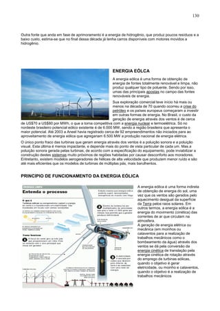 130
Outra fonte que anda em fase de aprimoramento é a energia de hidrogênio, que produz poucos resíduos e a
baixo custo, estima-se que no final dessa década já tenha carros disponíveis com motores movidos a
hidrogênio.
ENERGIA EÓLCA
A energia eólica é uma forma de obtenção de
energia de fontes totalmente renovável e limpa, não
produz qualquer tipo de poluente. Sendo por isso,
umas das principais apostas no campo das fontes
renováveis de energia.
Sua exploração comercial teve início há mais ou
menos na década de 70 quando ocorreu a crise do
petróleo e os países europeus começaram a investir
em outras formas de energia. No Brasil, o custo da
geração de energia através dos ventos é de cerca
de US$70 a US$80 por MWh, o que a torna competitiva com a energia nuclear e termoelétrica. Só no
nordeste brasileiro potencial eólico existente é de 6.000 MW, sendo a região brasileira que apresenta o
maior potencial. Até 2003 a Aneel havia registrado cerca de 92 empreendimentos não iniciados para ao
aproveitamento de energia eólica que agregariam 6.500 MW a produção nacional de energia elétrica.
O único ponto fraco das turbinas que geram energia através dos ventos é a poluição sonora e a poluição
visual. Esta última é menos impactante, e depende mais do ponto de vista particular de cada um. Mas a
poluição sonora gerada pelas turbinas, de acordo com a especificação do equipamento, pode inviabilizar a
construção destes sistemas muito próximos de regiões habitadas por causar desconforto aos moradores.
Entretanto, existem modelos aerogeradores de hélices de alta velocidade que produzem menor ruído e são
até mais eficientes que os modelos de turbinas de múltiplas pás, mais barulhentos.
PRINCIPIO DE FUNCIONAMENTO DA ENERGIA EÓLICA
A energia eólica é uma forma indireta
de obtenção de energia do sol, uma
vez que os ventos são gerados pelo
aquecimento desigual da superfície
da Terra pelos raios solares. Em
outros termos, a energia eólica é a
energia do movimento (cinética) das
correntes de ar que circulam na
atmosfera.
A geração de energia elétrica ou
mecânica (em moinhos ou
cataventos para a realização de
trabalhos mecânicos como o
bombeamento da água) através dos
ventos se dá pela conversão da
energia cinética de translação pela
energia cinética de rotação através
do emprego de turbinas eólicas,
quando o objetivo é gerar
eletricidade, ou moinho e cataventos,
quando o objetivo é a realização de
trabalhos mecânicos
 