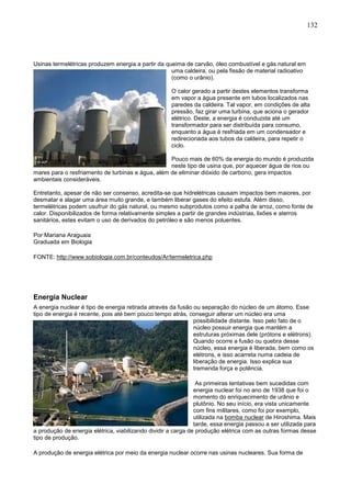132
Usinas termelétricas produzem energia a partir da queima de carvão, óleo combustível e gás natural em
uma caldeira, ou pela fissão de material radioativo
(como o urânio).
O calor gerado a partir destes elementos transforma
em vapor a água presente em tubos localizados nas
paredes da caldeira. Tal vapor, em condições de alta
pressão, faz girar uma turbina, que aciona o gerador
elétrico. Deste, a energia é conduzida até um
transformador para ser distribuída para consumo,
enquanto a água é resfriada em um condensador e
redirecionada aos tubos da caldeira, para repetir o
ciclo.
Pouco mais de 60% da energia do mundo é produzida
neste tipo de usina que, por aquecer água de rios ou
mares para o resfriamento de turbinas e água, além de eliminar dióxido de carbono, gera impactos
ambientais consideráveis.
Entretanto, apesar de não ser consenso, acredita-se que hidrelétricas causam impactos bem maiores, por
desmatar e alagar uma área muito grande, e também liberar gases do efeito estufa. Além disso,
termelétricas podem usufruir do gás natural, ou mesmo subprodutos como a palha de arroz, como fonte de
calor. Disponibilizados de forma relativamente simples a partir de grandes indústrias, lixões e aterros
sanitários, estes evitam o uso de derivados do petróleo e são menos poluentes.
Por Mariana Araguaia
Graduada em Biologia
FONTE: http://www.sobiologia.com.br/conteudos/Ar/termeletrica.php
Energia Nuclear
A energia nuclear é tipo de energia retirada através da fusão ou separação do núcleo de um átomo. Esse
tipo de energia é recente, pois até bem pouco tempo atrás, conseguir alterar um núcleo era uma
possibilidade distante. Isso pelo fato de o
núcleo possuir energia que mantém a
estruturas próximas dele (prótons e elétrons).
Quando ocorre a fusão ou quebra desse
núcleo, essa energia é liberada, bem como os
elétrons, e isso acarreta numa cadeia de
liberação de energia. Isso explica sua
tremenda força e potência.
As primeiras tentativas bem sucedidas com
energia nuclear foi no ano de 1938 que foi o
momento do enriquecimento de urânio e
plutônio. No seu início, era vista unicamente
com fins militares, como foi por exemplo,
utilizada na bomba nuclear de Hiroshima. Mais
tarde, essa energia passou a ser utilizada para
a produção de energia elétrica, viabilizando dividir a carga de produção elétrica com as outras formas desse
tipo de produção.
A produção de energia elétrica por meio da energia nuclear ocorre nas usinas nucleares. Sua forma de
 