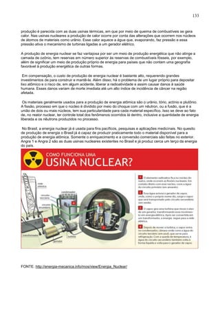 133
produção é parecida com as duas usinas térmicas, em que por meio de queima de combustíveis se gera
calor. Nas usinas nucleares a produção de calor ocorre por conta das alterações que ocorrem nos núcleos
de átomos de materiais como urânio. Esse calor aquece a água que, evaporando, faz pressão e essa
pressão ativa o mecanismo de turbinas ligadas a um gerador elétrico.
A produção de energia nuclear se faz vantajosa por ser um meio de produção energética que não atinge a
camada de ozônio, tem reservas em número superior às reservas de combustíveis fósseis, por exemplo,
além de significar um meio de produção próprio de energia para países que não contam uma geografia
favorável à produção energética de outras formas.
Em compensação, o custo de produção de energia nuclear é bastante alto, requerendo grandes
investimentos de para construir e mantê-la. Além disso, há o problema de um lugar próprio para depositar
lixo atômico e o risco de, em algum acidente, liberar a radioatividade e assim causar danos à saúde
humana. Esses danos variam de morte imediata até um alto índice de incidência de câncer na região
afetada.
Os materiais geralmente usados para a produção de energia atômica são o urânio, tório, actínio e plutônio.
A fissão, processo em que o núcleo é dividido por meio do choque com um nêutron, ou a fusão, que é a
união de dois ou mais núcleos, tem sua particularidade para cada material específico. Isso se deve ao fato
de, no reator nuclear, ter controle total dos fenômenos ocorridos lá dentro, inclusive a quantidade de energia
liberada e os nêutrons produzidos no processo.
No Brasil, a energia nuclear já é usada para fins pacíficos, pesquisas e aplicações medicinais. No quesito
de produção de energia o Brasil já é capaz de produzir praticamente todo o material disponível para a
produção de energia atômica. Somente o enriquecimento e a conversão comerciais são feitas no exterior.
Angra 1 e Angra 2 são as duas usinas nucleares existentes no Brasil e já produz cerca um terço da energia
do país.
FONTE: http://energia-mecanica.info/mos/view/Energia_Nuclear/
 