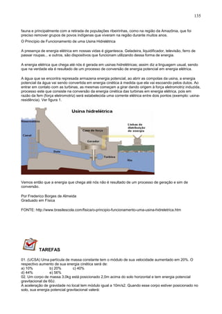 135
fauna e principalmente com a retirada de populações ribeirinhas, como na região da Amazônia, que foi
preciso remover grupos de povos indígenas que viveram na região durante muitos anos.
O Princípio de Funcionamento de uma Usina Hidrelétrica
A presença de energia elétrica em nossas vidas é gigantesca. Geladeira, liquidificador, televisão, ferro de
passar roupas... e outros, são dispositivos que funcionam utilizando dessa forma de energia.
A energia elétrica que chega até nós é gerada em usinas hidrelétricas; assim diz a linguagem usual, sendo
que na verdade ela é resultado de um processo de conversão de energia potencial em energia elétrica.
A água que se encontra represada armazena energia potencial, ao abrir as compotas da usina, a energia
potencial da água vai sendo convertida em energia cinética à medida que ela vai escoando pelos dutos. Ao
entrar em contato com as turbinas, as mesmas começam a girar dando origem à força eletromotriz induzida,
processo este que consiste na conversão da energia cinética das turbinas em energia elétrica, pois em
razão da fem (força eletromotriz) será estabelecida uma corrente elétrica entre dois pontos (exemplo: usina-
residência). Ver figura 1.
Vemos então que a energia que chega até nós não é resultado de um processo de geração e sim de
conversão.
Por Frederico Borges de Almeida
Graduado em Física
FONTE: http://www.brasilescola.com/fisica/o-principio-funcionamento-uma-usina-hidreletrica.htm
TAREFAS
01. (UCSA) Uma partícula de massa constante tem o módulo de sua velocidade aumentado em 20%. O
respectivo aumento de sua energia cinética será de:
a) 10% b) 20% c) 40%
d) 44% e) 56%
02. Um corpo de massa 3,0kg está posicionado 2,0m acima do solo horizontal e tem energia potencial
gravitacional de 60J.
A aceleração de gravidade no local tem módulo igual a 10m/s2. Quando esse corpo estiver posicionado no
solo, sua energia potencial gravitacional valerá:
 