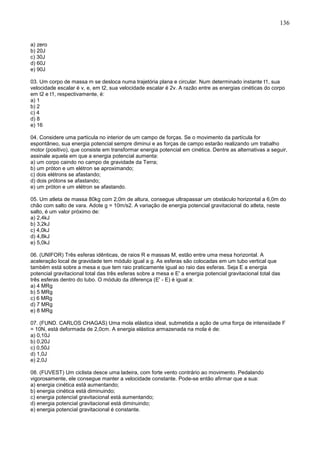 136
a) zero
b) 20J
c) 30J
d) 60J
e) 90J
03. Um corpo de massa m se desloca numa trajetória plana e circular. Num determinado instante t1, sua
velocidade escalar é v, e, em t2, sua velocidade escalar é 2v. A razão entre as energias cinéticas do corpo
em t2 e t1, respectivamente, é:
a) 1
b) 2
c) 4
d) 8
e) 16
04. Considere uma partícula no interior de um campo de forças. Se o movimento da partícula for
espontâneo, sua energia potencial sempre diminui e as forças de campo estarão realizando um trabalho
motor (positivo), que consiste em transformar energia potencial em cinética. Dentre as alternativas a seguir,
assinale aquela em que a energia potencial aumenta:
a) um corpo caindo no campo de gravidade da Terra;
b) um próton e um elétron se aproximando;
c) dois elétrons se afastando;
d) dois prótons se afastando;
e) um próton e um elétron se afastando.
05. Um atleta de massa 80kg com 2,0m de altura, consegue ultrapassar um obstáculo horizontal a 6,0m do
chão com salto de vara. Adote g = 10m/s2. A variação de energia potencial gravitacional do atleta, neste
salto, é um valor próximo de:
a) 2,4kJ
b) 3,2kJ
c) 4,0kJ
d) 4,8kJ
e) 5,0kJ
06. (UNIFOR) Três esferas idênticas, de raios R e massas M, estão entre uma mesa horizontal. A
aceleração local de gravidade tem módulo igual a g. As esferas são colocadas em um tubo vertical que
também está sobre a mesa e que tem raio praticamente igual ao raio das esferas. Seja E a energia
potencial gravitacional total das três esferas sobre a mesa e E' a energia potencial gravitacional total das
três esferas dentro do tubo. O módulo da diferença (E' - E) é igual a:
a) 4 MRg
b) 5 MRg
c) 6 MRg
d) 7 MRg
e) 8 MRg
07. (FUND. CARLOS CHAGAS) Uma mola elástica ideal, submetida a ação de uma força de intensidade F
= 10N, está deformada de 2,0cm. A energia elástica armazenada na mola é de:
a) 0,10J
b) 0,20J
c) 0,50J
d) 1,0J
e) 2,0J
08. (FUVEST) Um ciclista desce uma ladeira, com forte vento contrário ao movimento. Pedalando
vigorosamente, ele consegue manter a velocidade constante. Pode-se então afirmar que a sua:
a) energia cinética está aumentando;
b) energia cinética está diminuindo;
c) energia potencial gravitacional está aumentando;
d) energia potencial gravitacional está diminuindo;
e) energia potencial gravitacional é constante.
 