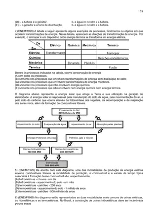 138
(D) I- a turbina e o gerador, II- a água no nível h e a turbina.
(E) I- o gerador e a torre de distribuição, II- a água no nível h e a turbina.
4)(ENEM/1999) A tabela a seguir apresenta alguns exemplos de processos, fenômenos ou objetos em que
ocorrem transformações de energia. Nessa tabela, aparecem as direções de transformação de energia. Por
exemplo, o termopar é um dispositivo onde energia térmica se transforma em energia elétrica.
Dentre os processos indicados na tabela, ocorre conservação de energia
(A) em todos os processos.
(B) somente nos processos que envolvem transformações de energia sem dissipação de calor.
(C) somente nos processos que envolvem transformações de energia mecânica.
(D) somente nos processos que não envolvem energia química.
(E) somente nos processos que não envolvem nem energia química nem energia térmica.
O diagrama abaixo representa a energia solar que atinge a Terra e sua utilização na geração de
eletricidade. A energia solar é responsável pela manutenção do ciclo da água, pela movimentação do ar, e
pelo ciclo do carbono que ocorre através da fotossíntese dos vegetais, da decomposição e da respiração
dos seres vivos, além da formação de combustíveis fósseis.
5) (ENEM/1999) De acordo com este diagrama, uma das modalidades de produção de energia elétrica
envolve combustíveis fósseis. A modalidade de produção, o combustível e a escala de tempo típica
associada à formação desse combustível são, respectivamente,
(A) hidroelétricas - chuvas - um dia
(B) hidroelétricas - aquecimento do solo - um mês
(C) termoelétricas - petróleo - 200 anos
(D) termoelétricas - aquecimento do solo - 1 milhão de anos
(E) termoelétricas - petróleo - 500 milhões de anos
6) (ENEM/1999) No diagrama estão representadas as duas modalidades mais comuns de usinas elétricas,
as hidroelétricas e as termoelétricas. No Brasil, a construção de usinas hidroelétricas deve ser incentivada
porque essas
 