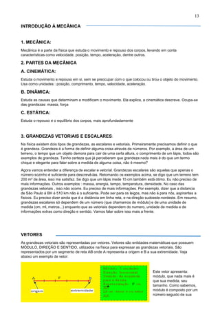 13
INTRODUÇÃO Á MECÂNICA
1. MECÂNICA:
Mecânica é a parte da física que estuda o movimento e repouso dos corpos, levando em conta
características como velocidade, posição, tempo, aceleração, dentre outros.
2. PARTES DA MECÂNICA
A. CINEMÁTICA:
Estuda o movimento e repouso em si, sem se preocupar com o que colocou ou tirou o objeto do movimento.
Usa como unidades : posição, comprimento, tempo, velocidade, aceleração.
B. DINÂMICA:
Estuda as causas que determinam e modificam o movimento. Ela explica, a cinemática descreve. Ocupa-se
das grandezas: massa, força
C. ESTÁTICA:
Estuda o repouso e o equilíbrio dos corpos, mais aprofundadamente
3. GRANDEZAS VETORIAIS E ESCALARES:
Na física existem dois tipos de grandezas, as escalares e vetoriais. Primeiramente precisamos definir o que
é grandeza. Grandeza é a forma de definir alguma coisa através de números. Por exemplo, a área de um
terreno, o tempo que um objeto demora para cair de uma certa altura, o comprimento de um lápis, todos são
exemplos de grandeza. Tenho certeza que já perceberam que grandeza nada mais é do que um termo
chique e elegante para falar sobre a medida de alguma coisa, não é mesmo?
Agora vamos entender a diferença de escalar e vetorial. Grandezas escalares são aquelas que apenas o
número sozinho é suficiente para descrevê-las. Retomando os exemplos acima, se digo que um terreno tem
200 m² de área, isso me satisfaz. Se digo que um lápis mede 15 cm também está ótimo. Eu não preciso de
mais informações. Outros exemplos : massa, energia, tempo, temperatura, densidade. No caso das
grandezas vetoriais , isso não ocorre. Eu preciso de mais informações. Por exemplo, dizer que a distancia
de São Paulo á BH é 510 km não é o suficiente. Pode ser para os leigos, mas não é para nós, aspirantes a
físicos. Eu preciso dizer ainda que é a distância em linha reta, e na direção sudoeste-nordeste. Em resumo,
grandezas escalares só dependem de um número (que chamamos de módulo) e de uma unidade de
medida (cm, ml, metros...) enquanto que as vetoriais dependem do numero, unidade de medida e de
informações extras como direção e sentido. Vamos falar sobre isso mais a frente.
VETORES
As grandezas vetoriais são representadas por vetores. Vetores são entidades matemáticas que possuem
MÓDULO, DIREÇÃO E SENTIDO, utilizados na física para expressar as grandezas vetoriais. São
representados por um segmento de reta AB onde A representa a origem e B a sua extremidade. Veja
abaixo um exemplo de vetor:
Este vetor apresenta:
módulo, que nada mais é
que sua medida, seu
tamanho. Como sabemos,
módulo é composto por um
número seguido de sua
 