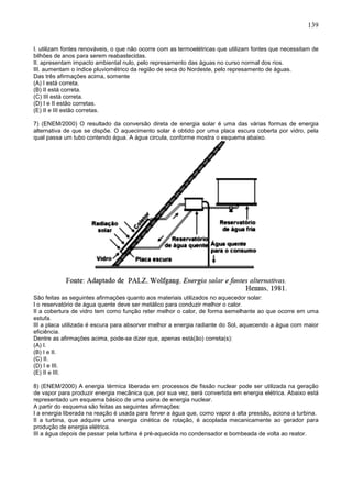 139
I. utilizam fontes renováveis, o que não ocorre com as termoelétricas que utilizam fontes que necessitam de
bilhões de anos para serem reabastecidas.
II. apresentam impacto ambiental nulo, pelo represamento das águas no curso normal dos rios.
III. aumentam o índice pluviométrico da região de seca do Nordeste, pelo represamento de águas.
Das três afirmações acima, somente
(A) I está correta.
(B) II está correta.
(C) III está correta.
(D) I e II estão corretas.
(E) II e III estão corretas.
7) (ENEM/2000) O resultado da conversão direta de energia solar é uma das várias formas de energia
alternativa de que se dispõe. O aquecimento solar é obtido por uma placa escura coberta por vidro, pela
qual passa um tubo contendo água. A água circula, conforme mostra o esquema abaixo.
São feitas as seguintes afirmações quanto aos materiais utilizados no aquecedor solar:
I o reservatório de água quente deve ser metálico para conduzir melhor o calor.
II a cobertura de vidro tem como função reter melhor o calor, de forma semelhante ao que ocorre em uma
estufa.
III a placa utilizada é escura para absorver melhor a energia radiante do Sol, aquecendo a água com maior
eficiência.
Dentre as afirmações acima, pode-se dizer que, apenas está(ão) correta(s):
(A) I.
(B) I e II.
(C) II.
(D) I e III.
(E) II e III.
8) (ENEM/2000) A energia térmica liberada em processos de fissão nuclear pode ser utilizada na geração
de vapor para produzir energia mecânica que, por sua vez, será convertida em energia elétrica. Abaixo está
representado um esquema básico de uma usina de energia nuclear.
A partir do esquema são feitas as seguintes afirmações:
I a energia liberada na reação é usada para ferver a água que, como vapor a alta pressão, aciona a turbina.
II a turbina, que adquire uma energia cinética de rotação, é acoplada mecanicamente ao gerador para
produção de energia elétrica.
III a água depois de passar pela turbina é pré-aquecida no condensador e bombeada de volta ao reator.
 