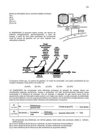 140
Dentre as afirmações acima, somente está(ão) correta(s):
(A) I.
(B) II.
(C) III.
(D) I e II.
(E) II e III.
9) (ENEM/2000) O esquema abaixo mostra, em termos de
potência (energia/tempo), aproximadamente, o fluxo de
energia, a partir de uma certa quantidade de combustível
vinda do tanque de gasolina, em um carro viajando com
velocidade constante.
O esquema mostra que, na queima da gasolina, no motor de combustão, uma parte considerável de sua
energia é dissipada. Essa perda é da ordem de:
(A) 80%. (B) 70%. (C) 50%. (D) 30%. (E) 20%.
10) (ENEM/2002) Na comparação entre diferentes processos de geração de energia, devem ser
considerados aspectos econômicos, sociais e ambientais. Um fator economicamente relevante nessa
comparação é a eficiência do processo. Eis um exemplo: a utilização do gás natural como fonte de
aquecimento pode ser feita pela simples queima num fogão (uso direto), ou pela produção de eletricidade
em uma termoelétrica e uso de aquecimento elétrico (uso indireto). Os rendimentos correspondentes a cada
etapa de dois desses processos estão indicados entre parênteses no esquema.
Na comparação das eficiências, em termos globais, entre esses dois processos (direto e indireto),
verifica-se que
(A) a menor eficiência de P2 deve-se, sobretudo, ao baixo rendimento da termoelétrica.
(B) a menor eficiência de P2 deve-se, sobretudo, ao baixo rendimento na distribuição.
(C) a maior eficiência de P2 deve-se ao alto rendimento do aquecedor elétrico.
 