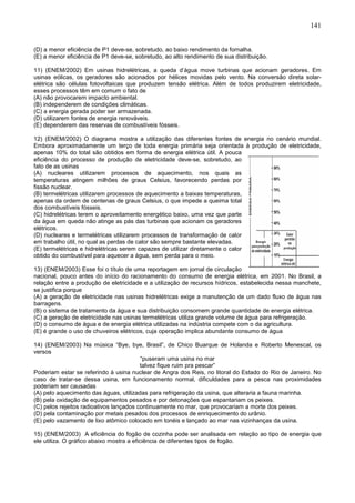 141
(D) a menor eficiência de P1 deve-se, sobretudo, ao baixo rendimento da fornalha.
(E) a menor eficiência de P1 deve-se, sobretudo, ao alto rendimento de sua distribuição.
11) (ENEM/2002) Em usinas hidrelétricas, a queda d’água move turbinas que acionam geradores. Em
usinas eólicas, os geradores são acionados por hélices movidas pelo vento. Na conversão direta solar-
elétrica são células fotovoltaicas que produzem tensão elétrica. Além de todos produzirem eletricidade,
esses processos têm em comum o fato de
(A) não provocarem impacto ambiental.
(B) independerem de condições climáticas.
(C) a energia gerada poder ser armazenada.
(D) utilizarem fontes de energia renováveis.
(E) dependerem das reservas de combustíveis fósseis.
12) (ENEM/2002) O diagrama mostra a utilização das diferentes fontes de energia no cenário mundial.
Embora aproximadamente um terço de toda energia primária seja orientada à produção de eletricidade,
apenas 10% do total são obtidos em forma de energia elétrica útil. A pouca
eficiência do processo de produção de eletricidade deve-se, sobretudo, ao
fato de as usinas
(A) nucleares utilizarem processos de aquecimento, nos quais as
temperaturas atingem milhões de graus Celsius, favorecendo perdas por
fissão nuclear.
(B) termelétricas utilizarem processos de aquecimento a baixas temperaturas,
apenas da ordem de centenas de graus Celsius, o que impede a queima total
dos combustíveis fósseis.
(C) hidrelétricas terem o aproveitamento energético baixo, uma vez que parte
da água em queda não atinge as pás das turbinas que acionam os geradores
elétricos.
(D) nucleares e termelétricas utilizarem processos de transformação de calor
em trabalho útil, no qual as perdas de calor são sempre bastante elevadas.
(E) termelétricas e hidrelétricas serem capazes de utilizar diretamente o calor
obtido do combustível para aquecer a água, sem perda para o meio.
13) (ENEM/2003) Esse foi o título de uma reportagem em jornal de circulação
nacional, pouco antes do início do racionamento do consumo de energia elétrica, em 2001. No Brasil, a
relação entre a produção de eletricidade e a utilização de recursos hídricos, estabelecida nessa manchete,
se justifica porque
(A) a geração de eletricidade nas usinas hidrelétricas exige a manutenção de um dado fluxo de água nas
barragens.
(B) o sistema de tratamento da água e sua distribuição consomem grande quantidade de energia elétrica.
(C) a geração de eletricidade nas usinas termelétricas utiliza grande volume de água para refrigeração.
(D) o consumo de água e de energia elétrica utilizadas na indústria compete com o da agricultura.
(E) é grande o uso de chuveiros elétricos, cuja operação implica abundante consumo de água
14) (ENEM/2003) Na música “Bye, bye, Brasil”, de Chico Buarque de Holanda e Roberto Menescal, os
versos
“puseram uma usina no mar
talvez fique ruim pra pescar”
Poderiam estar se referindo à usina nuclear de Angra dos Reis, no litoral do Estado do Rio de Janeiro. No
caso de tratar-se dessa usina, em funcionamento normal, dificuldades para a pesca nas proximidades
poderiam ser causadas
(A) pelo aquecimento das águas, utilizadas para refrigeração da usina, que alteraria a fauna marinha.
(B) pela oxidação de equipamentos pesados e por detonações que espantariam os peixes.
(C) pelos rejeitos radioativos lançados continuamente no mar, que provocariam a morte dos peixes.
(D) pela contaminação por metais pesados dos processos de enriquecimento do urânio.
(E) pelo vazamento de lixo atômico colocado em tonéis e lançado ao mar nas vizinhanças da usina.
15) (ENEM/2003) A eficiência do fogão de cozinha pode ser analisada em relação ao tipo de energia que
ele utiliza. O gráfico abaixo mostra a eficiência de diferentes tipos de fogão.
 
