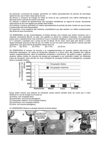 143
(A) promover a economia de energia, permitindo um melhor aproveitamento do período de iluminação
natural do dia, que é maior nessa época do ano.
(B) diminuir o consumo de energia em todas as horas do dia, propiciando uma melhor distribuição da
demanda entre o período da manhã e da tarde.
(C) adequar o sistema de abastecimento das barragens hidrelétricas ao regime de chuvas, abundantes
nessa época do ano nas regiões que adotam esse horário.
(D) incentivar o turismo, permitindo um melhor aproveitamento do período da tarde, horário em que os bares
e restaurantes são mais frequentados.
(E) responder a uma exigência das indústrias, possibilitando que elas realizem um melhor escalonamento
das férias de seus funcionários.
19) (ENEM/2004) Já são comercializados no Brasil veículos com motores que podem funcionar com o
chamado combustível flexível, ou seja, com gasolina ou álcool em qualquer proporção. Uma orientação
prática para o abastecimento mais econômico é que o motorista multiplique o preço do litro da gasolina por
0,7 e compare o resultado com o preço do litro de álcool. Se for maior, deve optar pelo álcool. A razão
dessa orientação deve-se ao fato de que, em média, se com um certo volume de álcool o veículo roda dez
quilômetros, com igual volume de gasolina rodaria cerca de
(A) 7 km. (B) 10 km. (C) 14 km. (D) 17 km. (E) 20 km
20) (ENEM/2004) O excesso de veículos e os congestionamentos em grandes cidades são temas de
frequentes reportagens. Os meios de transportes utilizados e a forma como são ocupados têm reflexos
nesses congestionamentos, além de problemas ambientais e econômicos. No gráfico a seguir, podem-se
observar valores médios do consumo de energia por passageiro e por quilômetro rodado, em diferentes
meios de transporte, para veículos em duas condições de ocupação (número de passageiros): ocupação
típica e ocupação máxima.
Esses dados indicam que políticas de transporte urbano devem também levar em conta que a maior
eficiência no uso de energia ocorre para os
(A) ônibus, com ocupação típica.
(B) automóveis, com poucos passageiros.
(C) transportes coletivos, com ocupação máxima.
(D) automóveis, com ocupação máxima.
(E) trens, com poucos passageiros.
21) (ENEM/2005) Observe a situação descrita na tirinha abaixo.
 