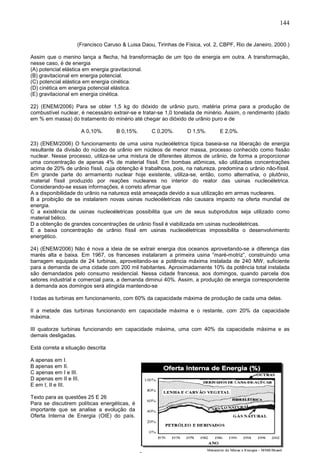 144
(Francisco Caruso & Luisa Daou, Tirinhas de Física, vol. 2, CBPF, Rio de Janeiro, 2000.)
Assim que o menino lança a flecha, há transformação de um tipo de energia em outra. A transformação,
nesse caso, é de energia
(A) potencial elástica em energia gravitacional.
(B) gravitacional em energia potencial.
(C) potencial elástica em energia cinética.
(D) cinética em energia potencial elástica.
(E) gravitacional em energia cinética.
22) (ENEM/2006) Para se obter 1,5 kg do dióxido de urânio puro, matéria prima para a produção de
combustível nuclear, é necessário extrair-se e tratar-se 1,0 tonelada de minério. Assim, o rendimento (dado
em % em massa) do tratamento do minério até chegar ao dióxido de urânio puro e de
A 0,10%. B 0,15%. C 0,20%. D 1,5%. E 2,0%.
23) (ENEM/2006) O funcionamento de uma usina nucleoéletrica típica baseia-se na liberação de energia
resultante da divisão do núcleo de urânio em núcleos de menor massa, processo conhecido como fissão
nuclear. Nesse processo, utiliza-se uma mistura de diferentes átomos de urânio, de forma a proporcionar
uma concentração de apenas 4% de material físsil. Em bombas atômicas, são utilizadas concentrações
acima de 20% de urânio físsil, cuja obtenção é trabalhosa, pois, na natureza, predomina o urânio não-físsil.
Em grande parte do armamento nuclear hoje existente, utiliza-se, então, como alternativa, o plutônio,
material físsil produzido por reações nucleares no interior do reator das usinas nucleoéletrica.
Considerando-se essas informações, é correto afirmar que
A a disponibilidade do urânio na natureza está ameaçada devido a sua utilização em armas nucleares.
B a proibição de se instalarem novas usinas nucleoéletricas não causara impacto na oferta mundial de
energia.
C a existência de usinas nucleoéletricas possibilita que um de seus subprodutos seja utilizado como
material bélico.
D a obtenção de grandes concentrações de urânio físsil é viabilizada em usinas nucleoéletricas.
E a baixa concentração de urânio físsil em usinas nucleoéletricas impossibilita o desenvolvimento
energético.
24) (ENEM/2006) Não é nova a ideia de se extrair energia dos oceanos aproveitando-se a diferença das
marés alta e baixa. Em 1967, os franceses instalaram a primeira usina “maré-motriz”, construindo uma
barragem equipada de 24 turbinas, aproveitando-se a potência máxima instalada de 240 MW, suficiente
para a demanda de uma cidade com 200 mil habitantes. Aproximadamente 10% da potência total instalada
são demandados pelo consumo residencial. Nessa cidade francesa, aos domingos, quando parcela dos
setores industrial e comercial para, a demanda diminui 40%. Assim, a produção de energia correspondente
à demanda aos domingos será atingida mantendo-se
I todas as turbinas em funcionamento, com 60% da capacidade máxima de produção de cada uma delas.
II a metade das turbinas funcionando em capacidade máxima e o restante, com 20% da capacidade
máxima.
III quatorze turbinas funcionando em capacidade máxima, uma com 40% da capacidade máxima e as
demais desligadas.
Está correta a situação descrita
A apenas em I.
B apenas em II.
C apenas em I e III.
D apenas em II e III.
E em I, II e III.
Texto para as questões 25 E 26
Para se discutirem políticas energéticas, é
importante que se analise a evolução da
Oferta Interna de Energia (OIE) do país.
 