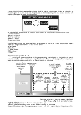 146
Para acionar dispositivos eletrônicos portáteis, parte da energia desperdiçada no ato de caminhar. As
transformações de energia envolvidas na produção de eletricidade enquanto uma pessoa caminha com
essa mochila podem ser assim esquematizadas:
As energias I e II, representadas no esquema acima, podem ser identificadas, respectivamente, como
A cinética e elétrica.
B térmica e cinética.
C térmica e elétrica.
D sonora e térmica.
E radiante e elétrica.
29) (ENEM/2007) Qual das seguintes fontes de produção de energia é a mais recomendável para a
diminuição dos gases causadores do aquecimento global?
A Óleo diesel.
B Gasolina.
C Carvão mineral.
D Gás natural.
E Vento.
Diagrama para as questões 30 e 31.
O diagrama abaixo representa, de forma esquemática e simplificada, a distribuição da energia
proveniente do Sol sobre a atmosfera e a superfície terrestre. Na área delimitada pela linha tracejada, são
destacados alguns processos envolvidos no fluxo de energia na atmosfera.
30)(ENEM/2008) Com base no diagrama acima, conclui-se que
A a maior parte da radiação incidente sobre o planeta fica retida na atmosfera.
B a quantidade de energia refletida pelo ar, pelas nuvens e pelo solo é superior à absorvida pela superfície.
 