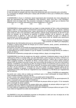 147
C a atmosfera absorve 70% da radiação solar incidente sobre a Terra.
D mais da metade da radiação solar que é absorvida diretamente pelo solo é devolvida para a atmosfera.
E a quantidade de radiação emitida para o espaço pela atmosfera é menor que a irradiada para o espaço
pela superfície.
31)(ENEM/2008) A chuva é o fenômeno natural responsável pela manutenção dos níveis adequados de
água dos reservatórios das usinas hidrelétricas. Esse fenômeno, assim como todo o ciclo hidrológico,
depende muito da energia solar. Dos processos numerados no diagrama, aquele que se relaciona mais
diretamente com o nível dos reservatórios de usinas hidrelétricas é o de número
A I. B II. C III. D IV. E V.
32)(ENEM/2008) A energia geotérmica tem sua origem no núcleo derretido da Terra, onde as temperaturas
atingem 4.000 ºC. Essa energia é primeiramente produzida pela decomposição de materiais radiativos
dentro do planeta. Em fontes geotérmicas, a água, aprisionada em um reservatório subterrâneo, é aquecida
pelas rochas ao redor e fica submetida a altas pressões, podendo atingir temperaturas de até 370 ºC sem
entrar em ebulição. Ao ser liberada na superfície, à pressão ambiente, ela se vaporiza e se resfria,
formando fontes ou gêiseres. O vapor de poços geotérmicos é separado da água e é utilizado no
funcionamento de turbinas para gerar eletricidade. A água quente pode ser utilizada para aquecimento
direto ou em usinas de dessalinização.
Roger A. Hinrichs e Merlin Kleinbach. Energia e
meio ambiente. Ed. ABDR (com adaptações).
Depreende-se das informações acima que as usinas geotérmicas
A utilizam a mesma fonte primária de energia que as usinas nucleares, sendo, portanto, semelhantes os
riscos decorrentes de ambas.
B funcionam com base na conversão de energia potencial gravitacional em energia térmica.
C podem aproveitar a energia química transformada em térmica no processo de dessalinização.
D assemelham-se às usinas nucleares no que diz respeito à conversão de energia térmica em cinética e,
depois, em elétrica.
E transformam inicialmente a energia solar em energia cinética e, depois, em energia térmica.
33)(ENEM/2008) Uma fonte de energia que não agride o ambiente, é totalmente segura e usa um tipo de
matéria-prima infinita é a energia eólica, que gera eletricidade a partir da força dos ventos. O Brasil é um
país privilegiado por ter o tipo de ventilação necessária para produzi-la. Todavia, ela é a menos usada na
matriz energética brasileira. O Ministério de Minas e Energia estima que as turbinas eólicas produzam
apenas 0,25% da energia consumida no país. Isso ocorre porque ela compete com uma usina mais barata e
eficiente: a hidrelétrica, que responde por 80% da energia do Brasil. O investimento para se construir uma
hidrelétrica é de aproximadamente US$ 100 por quilowatt. Os parques eólicos exigem investimento de cerca
de US$ 2 mil por quilowatt e a construção de uma usina nuclear, de aproximadamente US$ 6 mil por
quilowatt. Instalados os parques, a energia dos ventos é bastante competitiva, custando R$ 200,00 por
megawatt-hora frente a R$ 150,00 por megawatt-hora das hidrelétricas e a R$ 600,00 por megawatt-hora
das termelétricas.
Época. 21/4/2008 (com adaptações).
De acordo com o texto, entre as razões que contribuem para a menor participação da energia eólica na
matriz energética brasileira, inclui-se o fato de
A haver, no país, baixa disponibilidade de ventos que podem gerar energia elétrica.
B o investimento por quilowatt exigido para a construção de parques eólicos ser de aproximadamente 20
vezes o necessário para a construção de hidrelétricas.
C o investimento por quilowatt exigido para a construção de parques eólicos ser igual a 1/3 do necessário
para a construção de usinas nucleares.
D o custo médio por megawatt-hora de energia obtida após instalação de parques eólicos ser igual a 1,2
multiplicado pelo custo médio do megawatt-hora obtido das hidrelétricas.
E o custo médio por megawatt-hora de energia obtida após instalação de parques eólicos ser igual a 1/3 do
custo médio do megawatt-hora obtido das termelétricas
34) (ENEM/2011) Uma das modalidades presentes na olimpíadas é o salto com vara. As etapas de um dos
saltos de um atleta estão representadas na figura:
 