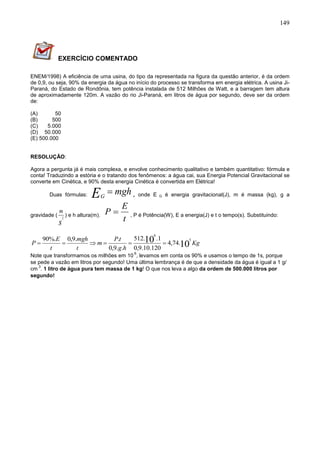 149
EXERCÍCIO COMENTADO
ENEM/1998) A eficiência de uma usina, do tipo da representada na figura da questão anterior, é da ordem
de 0,9, ou seja, 90% da energia da água no início do processo se transforma em energia elétrica. A usina Ji-
Paraná, do Estado de Rondônia, tem potência instalada de 512 Milhões de Watt, e a barragem tem altura
de aproximadamente 120m. A vazão do rio Ji-Paraná, em litros de água por segundo, deve ser da ordem
de:
(A) 50
(B) 500
(C) 5.000
(D) 50.000
(E) 500.000
RESOLUÇÃO:
Agora a pergunta já é mais complexa, e envolve conhecimento qualitativo e também quantitativo: fórmula e
conta! Traduzindo a estória e o tratando dos fenômenos: a água cai, sua Energia Potencial Gravitacional se
converte em Cinética, e 90% desta energia Cinética é convertida em Elétrica!
Duas fórmulas: mghEG
 , onde E G é energia gravitacional(J), m é massa (kg), g a
gravidade (
s
m
2
) e h altura(m).
t
E
P  , P é Potência(W), E a energia(J) e t o tempo(s). Substituindo:
Kg
hg
tP
m
t
mgh
t
E
P 1010 5
6
.74,4
120.10.9,0
1..512
..9,0
..9,0%.90

Note que transformamos os milhões em 10
6
, levamos em conta os 90% e usamos o tempo de 1s, porque
se pede a vazão em litros por segundo! Uma última lembrança é de que a densidade da água é igual a 1 g/
cm
3
. 1 litro de água pura tem massa de 1 kg! O que nos leva a algo da ordem de 500.000 litros por
segundo!
 