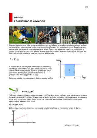 150
IMPULSO
E QUANTIDADE DE MOVIMENTO
Quando chutamos uma bola, empurramos alguem em um balanço ou simplesmente batemos com um taco
de baseball em "alguma coisa", estamos aplicando uma força em um ponto de um corpo. Essa força nao é
permanente, ela dura uma certa quantidade de tempo. Depois que aplicamos essa força, o objeto irá se
mover: a bola corre, o menino no balanço alcança uma altura maior e a cabeça do zumbi cai. Isso que nós
fizemos chama-se impulso, e pode ser expresso pela formula:
A unidade é N.s, e a direção e sentido são as mesmas do
vetor força. Vale lembrar que, para o nosso curso de física,
vamos trabalhar sempre com impulsos gerados por forças
constantes. Sendo assim, podemos representá-lo
graficamente, como se percebe ao lado.
Podemos calcular o impulso através da área sobre o gráfico.
ATIVIDADES
1) Em um clássico do futebol goiano, um jogador do Vila Nova dá um chute em uma bola aplicando-lhe uma
força de intensidade 7.102N em 0,1s em direção ao gol do Goiás e o goleiro manifesta reação de defesa ao
chute, mas a bola entra para o delírio da torcida. Determine a intensidade do impulso do chute que o
jogador dá na bola para fazer o gol.
RESPOSTA: 70N.s
2) Com base no gráfico, determine o impulso produzido pela força no intervalo de tempo de 0 a 5s.
RESPOSTA: 325N.
 