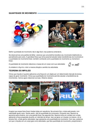 151
QUANTIDADE DE MOVIMENTO
Definir quantidade de movimento não é algo facil, mas podemos entende-lo.
Se observarmos uma partida de bilhar, veremos que uma bolinha transfere seu movimento totalmente ou
parcialmente para outra. A grandeza física que torna possível estudar estas transferências de movimento é
a quantidade de movimento linear, também conhecido como quantidade de movimento ou momentum
linear.
A quantidade de movimento relaciona a massa de um corpo com sua velocidade:
A unidade é o Kg.m/s, e tem a mesma direção e sentido da velocidade.
TEOREMA DO IMPULSO
Vimos que impulso é quando aplicamos uma força em um objeto por um determinado intervalo de tempo,
capaz de gerar movimento. Vimos que quantidade de movimento permite estudar a transferência de
movimentos. Vamos agora relacionar as duas. Observe abaixo:
Imagine que essas fotos foram tiradas todas em sequência. Na primeira foto, a bola está parada, com
velocidade igual a zero. Sendo assim, não há quantidade de movimento. Enquanto isso, Neymar se
aproxima para chutá-la, com uma grande força. Na segunda foto, Neymar entra em contato com a bola,
aplicando a força preparada durante um intervalo de tempo. Isso vai gerar um impulso na mesma. Já na
terceira foto, a bola ganha velocidade, logo apresenta uma quantidade de movimento. Com isso, podemos
ver que o impulso em um corpo gera uma velocidade, que fera quantidade de movimento, proporcional á
 