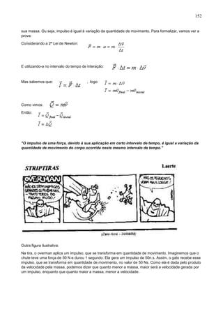 152
sua massa. Ou seja, impulso é igual à variação da quantidade de movimento. Para formalizar, vamos ver a
prova:
Considerando a 2ª Lei de Newton:
E utilizando-a no intervalo do tempo de interação:
Mas sabemos que: , logo:
Como vimos:
Então:
"O impulso de uma força, devido à sua aplicação em certo intervalo de tempo, é igual a variação da
quantidade de movimento do corpo ocorrida neste mesmo intervalo de tempo."
Outra figura ilustrativa:
Na tira, o overman aplica um impulso, que se transforma em quantidade de movimento. Imaginemos que o
chute teve uma força de 50 N e durou 1 segundo. Ela gera um impulso de 50n.s. Assim, o gato recebe esse
impulso, que se transforma em quantidade de movimento, no valor de 50 Ns. Como ela é dada pelo produto
da velocidade pela massa, podemos dizer que quanto menor a massa, maior será a velocidade gerada por
um impulso, enquanto que quanto maior a massa, menor a velocidade.
 
