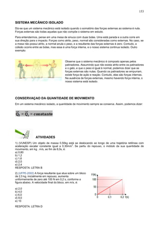 153
SISTEMA MECÂNICO ISOLADO
Diz-se que um sistema mecânico está isolado quando o somatório das forças externas ao sistema é nula.
Forças externas são todas aquelas que não compõe o sistema em estudo.
Para entendermos, pense em uma mesa de sinuca com duas bolas. Uma está parada e a outra corre em
sua direção para o impacto. Forças como atrito, peso, normal são consideradas como externas. No caso, se
a mesa não possui atrito, a normal anula o peso, e a resultante das forças externas é zero. Contudo, a
colisão ocorre entre as bolas, mas essa é uma força interna, e o nosso sistema continua isolado. Outro
exemplo:
Observe que o sistema mecânico é composto apenas pelos
patinadores. Assumindo que não exista atrito entre os patinadores
e o gelo, e que o peso é igual à normal, podemos dizer que as
forças externas são nulas. Quando os patinadores se empurram,
existe força de ação e reação. Contudo, elas são forças internas.
Na ausência de forças externas, mesmo havendo força interna, o
nosso sistema está isolado.
CONSERVAÇAO DA QUANTIDADE DE MOVIMENTO
Em um sistema mecânico isolado, a quantidade de movimento sempre se conserva. Assim, podemos dizer:
ATIVIDADES
1) (VUNESP) Um objeto de massa 0,50kg está se deslocando ao longo de uma trajetória retilínea com
aceleração escalar constante igual a 0,30m/s
2
. Se partiu do repouso, o módulo da sua quantidade de
movimento, em kg . m/s, ao fim de 8,0s, é:
a) 0,80
b) 1,2
c) 1,6
d) 2,0
e) 2,4
RESPOSTA: LETRA B
2) (UFPE-2002) A força resultante que atua sobre um bloco
de 2,5 kg, inicialmente em repouso, aumenta
uniformemente de zero até 100 N em 0,2 s, conforme a
figura abaixo. A velocidade final do bloco, em m/s, é:
a) 2,0
b) 4,0
c) 6,0
d) 8,0
e) 10
RESPOSTA: LETRA D
 