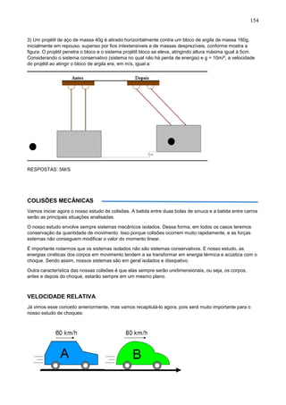 154
3) Um projétil de aço de massa 40g é atirado horizontalmente contra um bloco de argila de massa 160g,
inicialmente em repouso, supenso por fios intextensíveis e de massas desprezíveis, conforme mostra a
figura. O projétil penetra o bloco e o sistema projétil bloco se eleva, atingindo altura máxima igual à 5cm.
Considerando o sistema conservativo (sistema no qual não há perda de energia) e g = 10m/², a velocidade
do projétil ao atingir o bloco de argila era, em m/s, igual a:
RESPOSTAS: 5M/S
COLISÕES MECÂNICAS
Vamos iniciar agora o nosso estudo de colisões. A batida entre duas bolas de sinuca e a batida entre carros
serão as principais situações analisadas.
O nosso estudo envolve sempre sistemas mecânicos isolados. Dessa forma, em todos os casos teremos
conservação da quantidade de movimento. Isso porque colisões ocorrem muito rapidamente, e as forças
externas não conseguem modificar o valor do momento linear.
É importante notarmos que os sistemas isolados não são sistemas conservativos. E nosso estudo, as
energias cinéticas dos corpos em movimento tendem a se transformar em energia térmica e acústica com o
choque. Sendo assim, nossos sistemas são em geral isolados e dissipativo.
Outra característica das nossas colisões é que elas sempre serão unidimensionais, ou seja, os corpos,
antes e depois do choque, estarão sempre em um mesmo plano.
VELOCIDADE RELATIVA
Já vimos esse conceito anteriormente, mas vamos recapitulá-lo agora, pois será muito importante para o
nosso estudo de choques:
 