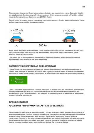 155
Observe esses dois carros. O valor sobre cada um deles é o que o velocímetro marca. Esse valor é dado
em relação ao solo. Contudo, o carro B não se move com 80 km para o carro A, pois o A também está se
movendo. Para o carro A, o B se move com 20 KM/h. Assim:
Se dois corpos se movem em uma mesma reta, com mesmo sentido e direção, a velocidade relativa é igual
à diferença entre os módulos dessas velocidades.
Agora, temos dois carros se aproximando. Como estão indo um contra o outro, a impressão de cada um é
que o outro carro está mais rápido do que realmente está. Isso porque a velocidade relativa, nesse
exemplo, é igual à 50Km/h. Assim:
Dois corpos que se movimentam na mesma direção e sentidos contrários, terão velocidades relativas
equivalentes à soma do modulo das duas velocidades.
COEFICIENTE DE RESTITUIÇAO OU ELASTICIDADE
Quando ocorre um choque entre duas partículas, teremos dois momentos. Um imediatamente antes da
colisão, onde um corpo se aproxima do outro, e outro logo após, onde os corpos se afastam. O coeficiente
de restituição será a divisão da velocidade relativa de afastamento pela velocidade relativa de aproximação:
Como a velocidade de aproximação é sempre maior, pois se dá pela soma das velocidades, poderemos ter
valores para e entre zero e um. Se o coeficiente for igual a um, obviamente a velocidade relativa de
aproximação é igual à de afastamento. Caso contrário, se for menor que um, a velocidade de afastamento
foi menor que a de aproximação.
TIPOS DE COLISÕES
A) COLISÕES PERFEITAMENTE ELASTICAS OU ELASTICAS
São aquelas com coeficiente de restituição igual à 1, ou seja, suas velocidades relativas de aproximação e
afastamento são iguais. Dito isso, podemos também dizer com segurança que a energia cinética do sistema
antes da colisão é igual ao seu valor após a colisão. Sendo assim, teremos um sistema isolado e
conservativo. Contudo, foi dito antes que as colisões são em sua maioria dissipativas, pois a transformação
de parte da energia cinética em calor e som. Aqui, a energia cinética se transforma em potencial elástica
durante o choque, que logo após é reconvertida em cinética. Daí o nome de elástica.
 