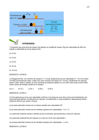 157
ATIVIDADES:
1) Supondo que uma arma de massa 1kg dispare um projétil de massa 10g com velocidade de 400 m/s,
calcule a velocidade do recuo dessa arma.
a) -2 m/s
b) -4 m/s
c) -6 m/s
d) -8 m/s
e) -10 m/s
RESPOSTA: LETRA B
2) (Cesgranrio-RJ) Um carrinho de massa m1 = 2,0 kg, deslocando-se com velocidade V1 = 6,0 m/s sobre
um trilho horizontal sem atrito, colide com outro carrinho de massa m2 = 4,0 kg, inicialmente em repouso
sobre o trilho. Após a colisão, os dois carrinhos se deslocam ligados um ao outro sobre esse mesmo trilho.
Qual a perda de energia mecânica na colisão?
a) 0 J b) 12 J c) 24 J d) 36 J e) 48 J
RESPOSTA: LETRA C
3) Uma partícula se move com velocidade uniforme V ao longo de uma reta e choca-se frontalmente com
outra partícula idêntica, inicialmente em repouso. Considerando o choque elástico e desprezando atritos,
podemos afirmar que, após o choque:
a) as duas partículas movem-se no mesmo sentido com velocidade V/2.
b) as duas partículas movem-se em sentidos opostos com velocidades – V e + V.
c) a partícula incidente reverte o sentido do seu movimento, permanecendo a outra em repouso.
d) a partícula incidente fica em repouso e a outra se move com velocidade v.
e) as duas partículas movem-se em sentidos opostos com velocidades – v e 2v.
RESPOSTA: LETRA D
 
