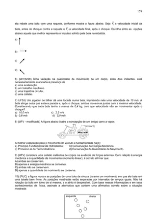 159
sta rebate uma bola com uma raquete, conforme mostra a figura abaixo. Seja iv a velocidade inicial da
bola, antes do choque contra a raquete e fv a velocidade final, após o choque. Escolha entre as opções
abaixo aquela que melhor representa o Impulso sofrido pela bola na rebatida.
a)
b)
c)
d)
6) (UFRS/98) Uma variação na quantidade de movimento de um corpo, entre dois instantes, está
necessariamente associada à presença de
a) uma aceleração.
b) um trabalho mecânico.
c) uma trajetória circular.
d) uma colisão.
7) UFSJ) Um jogador de bilhar dá uma tocada numa bola, imprimindo nela uma velocidade de 10 m/s. A
bola atinge outra que estava parada e, após o choque, ambas movem-se juntas com a mesma velocidade.
Considerando que cada bola tenha a massa de 0,4 kg, com que velocidade vão se movimentar após o
choque?
a) 10,0 m/s c) 2,5 m/s
b) 0,8 m/s d) 5,0 m/s
8) (UFV - modificada) A figura abaixo ilustra a concepção de um antigo carro a vapor.
A melhor explicação para o movimento do veículo é fundamentada na(o):
a) Princípio Fundamental da Hidrostática. b) Conservação da Energia Mecânica.
c) Primeira Lei da Termodinâmica. d) Conservação da Quantidade de Movimento.
9) (UFV) considere uma colisão inelástica de corpos na ausência de forças externas. Com relação à energia
mecânica e à quantidade de movimento (momento linear), é correto afirmar que:
A) ambas se conservam.
B) apenas a energia mecânica se conserva.
C) ambas não se conservam.
D) apenas a quantidade de movimento se conserva.
10) (PUC) a figura mostra as posições de uma bola de sinuca durante um movimento em que ela bate em
uma tabela bem firme. As posições mostradas estão separadas por intervalos de tempos iguais. Não há
rotação da bola em torno de si mesma, e o atrito é desprezível. Com base nessas informações e em seus
conhecimentos de física, assinale a alternativa que contém uma afirmativa correta sobre a situação
mostrada:
esquerda direita
 