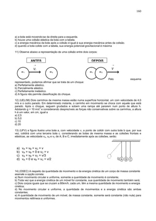 160
a) a bola está movendo-se da direita para a esquerda.
b) houve uma colisão elástica da bola com a tabela.
c) a energia mecânica da bola após a colisão é igual à sua energia mecânica antes da colisão.
d) quando a bola colide com a tabela, sua energia potencial gravitacional é máxima
11) Observe abaixo a representação de uma colisão entre dois corpos:
Pelo esquema
representado, podemos afirmar que se trata de um choque:
a) Perfeitamente elástico.
b) Parcialmente elástico.
c) Perfeitamente inelástico.
d) A figura não permite classificação do choque.
12) (UEL/98) Dois carrinhos de mesma massa estão numa superfície horizontal, um com velocidade de 4,0
m/s e o outro parado. Em determinado instante, o carrinho em movimento se choca com aquele que está
parado. Após o choque, seguem grudados e sobem uma rampa até pararem num ponto de altura h.
Adotando g = 10 m/s
2
e considerando desprezíveis as forças não conservativas sobre os carrinhos, a altura
h é um valor, em cm, igual a
a) 2,5
b) 5,0
c) 10
d) 20
13) (UFV) a figura ilustra uma bola a, com velocidade v, a ponto de colidir com outra bola b que, por sua
vez, colidirá com uma terceira bola c. considerando as bolas de mesma massa e as colisões frontais e
elásticas, as velocidade vA, vB e vC de A, B e C, imediatamente após as colisões, serão:
14) (OSEC) A respeito da quantidade de movimento e da energia cinética de um corpo de massa constante
assinale a opção correta:
a) Num movimento circular e uniforme, somente a quantidade de movimento é constante;
b) Toda vez que a energia cinética de um móvel for constante, sua quantidade de movimento também será;
c) Dois corpos iguais que se cruzam a 80km/h, cada um, têm a mesma quantidade de movimento e energia
cinética;
d) No movimento circular e uniforme, a quantidade de movimentos e a energia cinética são ambas
constantes;
e) A quantidade de movimento de um móvel, de massa constante, somente será constante (não nula) para
movimentos retilíneos e uniformes.
m 1 m 2
ANTES
m 1 m 2
DEPOIS
a) vA = vB = vC = v
b) vA = vB = 0 e vC = v
c) vA = vB = vC = v/3
d) vA = 0 e vB = vC = v/2
 