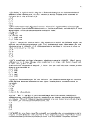 161
15) (VUNESP) Um objeto de massa 0,50kg está se deslocando ao longo de uma trajetória retilínea com
aceleração escalar constante igual a 0,30m/s2. Se partiu do repouso, o módulo da sua quantidade de
movimento, em kg . m/s, ao fim de 8,0s, é:
a) 0,80
b) 1,2
c) 1,6
d) 2,0
e) 2,4
16) Uma partícula de massa 3,0kg parte do repouso e descreve uma trajetória retilínea com aceleração
escalar constante. Após um intervalo de tempo de 10s, a partícula se encontra a 40m de sua posição inicial.
Nesse instante, o módulo de sua quantidade de movimento é igual a:
a) 24kg . m/s
b) 60kg . m/s
c) 6,0 x 102kg . m/s
d) 1,2 . 103kg . m/s
e) 4,0 . 103kg . m/s
17) (FATEC) Uma pequena esfera de massa 0,10kg abandonada do repouso, em queda livre, atinge o solo
horizontal com uma velocidade de módulo igual a 4,0m/s. Imediatamente após a colisão a esfera tem uma
velocidade vertical de módulo 3,0 m/s. O módulo da variação da quantidade de movimento da esfera, na
colisão com o solo, em kg . m/s, é de:
a) 0,30
b) 0,40
c) 0,70
d) 1,25
e) 3,40
18) (AFA) um avião está voando em linha reta com velocidade constante de módulo 7,2 . 102km/h quando
colide com uma ave de massa 3,0kg que estava parada no ar. A ave atingiu o vidro dianteiro (inquebrável)
da cabine e ficou grudada no vidro.
Se a colisão durou um intervalo de tempo de 1,0 . 10-3s, a força que o vidro trocou com o pássaro, suposta
constante, teve intensidade de:
a) 6,0 . 105N
b) 1,2 . 106N
c) 2,2 . 106N
d) 4,3 . 106N
e) 6,0 . 106N
19) (ITA) Uma metralhadora dispara 200 balas por minuto. Cada bala tem massa de 28g e uma velocidade
escalar e 60 m/s. Neste caso a metralhadora ficará sujeita a uma força média, resultante dos tiros, de
intensidade:
a) 0,14N
b) 5,6N
c) 55N
d) 336N
e) diferente dos valores citados.
20) (FUND. CARLOS CHAGAS) Um corpo de massa 2,0kg é lançado verticalmente para cima, com
velocidade escalar inicial de 20 m/s. Despreze a resistência do ar e considere a aceleração da gravidade
com módulo g = 10 m/s2. O módulo do impulso exercido pela força-peso, desde o lançamento até atingir a
altura máxima, em unidades do Sistema Internacional, vale:
a) 10
b) 20
c) 30
d) 40
e) 50
21) (FUVEST) Um corpo A com massa M e um corpo B com massa 3M estão em repouso sobre um plano
horizontal sem atrito. Entre eles existe uma mola, de massa desprezível, que está comprimida por meio de
barbante tensionado que mantém ligados os dois corpos. Num dado instante, o barbante é cortado e a
 