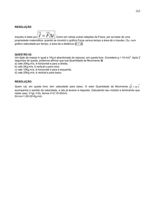 163
RESOLUÇÃO
Impulso é dado por I F t  . Como em várias outras relações da Física, por se tratar de uma
propriedade matemática, quando se constrói o gráfico Força versus tempo a área dá o impulso. Ou, num
gráfico velocidade por tempo, a área dá a distância (d = vt)
QUESTÃO 02:
Um tijolo de massa m igual a 1Kg é abandonado do repouso, em queda livre. Considere g = 10 m/s
2
. Após 2
segundos de queda, podemos afirmar que sua Quantidade de Movimento Q:
a) vale 20Kg.m/s, é horizontal e para a direita.
b) vale 2Kg.m/s, é vertical e para cima.
c) vale 10Kg.m/s, é horizontal e para a esquerda.
d) vale 20Kg.m/s, é vertical e para baixo.
RESOLUÇÃO:
Quem cai, em queda livre, tem velocidade para baixo. O vetor Quantidade de Movimento

 vmQ
acompanha o sentido da velocidade, e isto já levaria à resposta. Calculando seu módulo e lembrando que,
neste caso, V=gt, t=2s, temos V=2.10=20m/s.
Q=mv=1.20=20 Kg.m/s.
 