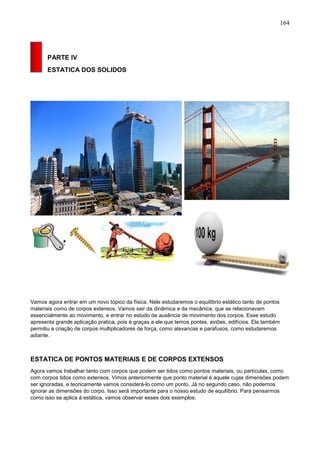 164
PARTE IV
ESTATICA DOS SOLIDOS
Vamos agora entrar em um novo tópico da física. Nele estudaremos o equilíbrio estático tanto de pontos
materiais como de corpos extensos. Vamos sair da dinâmica e da mecânica, que se relacionavam
essencialmente ao movimento, e entrar no estudo da ausência de movimento dos corpos. Esse estudo
apresenta grande aplicação pratica, pois é graças a ele que temos pontes, aviões, edifícios. Ela também
permitiu a criação de corpos multiplicadores de força, como alavancas e parafusos, como estudaremos
adiante.
ESTATICA DE PONTOS MATERIAIS E DE CORPOS EXTENSOS
Agora vamos trabalhar tanto com corpos que podem ser tidos como pontos materiais, ou partículas, como
com corpos tidos como extensos. Vimos anteriormente que ponto material é aquele cujas dimensões podem
ser ignoradas, e teoricamente vamos considerá-lo como um ponto. Já no segundo caso, não podemos
ignorar as dimensões do corpo. Isso será importante para o nosso estudo de equilíbrio. Para pensarmos
como isso se aplica à estática, vamos observar esses dois exemplos:
 