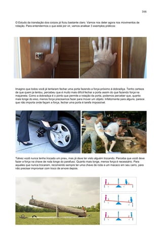 166
O Estudo da translação dos corpos já ficou bastante claro. Vamos nos deter agora nos movimentos de
rotação. Para entendermos o que está por vir, vamos analisar 3 exemplos práticos:
Imagino que todos você já tentaram fechar uma porta fazendo a força próximo á dobradiça. Tenho certeza
de que quem ja tentou, percebeu que é muito mais difícil fechar a porta assim do que fazendo força na
maçaneta. Como a dobradiça é o ponto que permite a rotação da porta, podemos perceber que, quanto
mais longe do eixo, menos força precisamos fazer para mover um objeto. Infelizmente para alguns, parece
que não importa onde façam a força, fechar uma porta é tarefa impossível.
Talvez você nunca tenha trocado um pneu, mas já deve ter visto alguém trocando. Perceba que você deve
fazer a força na chave de roda longe do parafuso. Quanto mais longe, menos força é necessário. Para
aqueles que nunca trocaram, recomendo sempre ter uma chave de roda e um macaco em seu carro, para
não precisar improvisar com troco de arvore depois.
 
