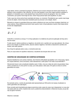 167
Logo abaixo, temos o exemplo da gangorra. Sabemos que se duas crianças de mesmo peso ficarem na
gangorra, ela se equilibra e não rotaciona. Se uma mais pesada e uma mais magra quiserem equilibrar a
gangorra, é necessário que a mais pesada fique mais próximo do eixo da gangorra. Isso nos mostra,
novamente, que quanto mais longe do eixo, menor força preciso fazer para equilibrar um peso.
Tudo o que nos vimos acima foram exemplos de torque, ou momento. Percebemos que, quanto mais longe
do eixo do objeto, menos força será necessária para se provocar uma rotação. Assim:
Momento ou torque é a grandeza física que mede a eficiência com que uma força consegue rotacionar um
corpo extenso. Essa eficiência será tanto maior quanto maior a força aplicada e quanto mais longe estiver
do eixo de rotação/apoio.
Assim:
Onde M é o momento ou torque, F é a força aplicada e d a distância do ponto de aplicação da força até o
eixo do corpo.
F pode assumir valores positivos ou negativos, de acordo com o sentido com que seja aplicado. Se a força
leva á uma rotação no sentido horário, assume valores negativos. Se tende a rotacional no sentido anti-
horário, terá valor positivo.
Se a força for aplicada sobre o eixo, o momento será nulo.
Para um corpo estar em equilíbrio rotacional, a resultante dos torques deve ser nula.
CENTRO DE GRAVIDADE DE CORPOS EXTENSOS
Quando trabalhamos com pontos materiais, não tínhamos dificuldade de trabalhar com a força peso. Agora,
em corpos extensos, como uma barra, onde colocaremos o vetor peso?? Em toda a sua extensão??
Obviamente ficaria muito complicado trabalhar assim. Então, criou-se a ideia de centro de gravidade. Esse
centro consiste de um único ponto no corpo, por onde passa o vetor peso. Em geral, se situa no centro
geométrico do corpo.
No exemplo acima, o centro de gravidade está representado por CM (centro de massa), localizado no
centro geométrico de cada figura.
Esse conceito será importante para alguns exercicios onde o peso do corpo nao é desprezivel, e o seu eixo
nao passa pelo seu centro. Quando isso ocorre, poderemos desconsiderar a influencia do peso, já que ele
nao vai gerar momento.
Observe o exemplo:
 