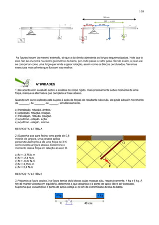 168
As figuras tratam do mesmo exemplo, só que a da direita apresenta as forças esquematizadas. Note que o
eixo não se encontra no centro geométrico da barra, por onde passa o vetor peso. Sendo assim, o peso vai
se comportar como uma força que tende a gerar rotação, assim como os blocos pendurados. Veremos
exercícios mais afrente que ilustram isso melhor.
ATIVIDADES
1) De acordo com o estudo sobre a estática do corpo rígido, mais precisamente sobre momento de uma
força, marque a alternativa que completa a frase abaixo.
Quando um corpo extenso está sujeito à ação de forças de resultante não nula, ele pode adquirir movimento
de _______, de _______ ou ______, simultaneamente.
a) translação, rotação, ambos.
b) aplicação, rotação, relação.
c) translação, relação, rotação.
d) equilíbrio, rotação, ação.
e) equilíbrio, relação, ambos.
RESPOSTA: LETRA A
2) Suponha que para fechar uma porta de 0,8
metros de largura, uma pessoa aplica
perpendicularmente a ela uma força de 3 N,
como mostra a figura abaixo. Determine o
momento dessa força em relação ao eixo O.
a) M = -3,75 N.m
b) M = -2,4 N.m
c) M = -0,27 N.m
d) M = 3,75 N.m
e) M = 2,4 N.m
RESPOSTA: LETRA B
3) Vejamos a figura abaixo. Na figura temos dois blocos cujas massas são, respectivamente, 4 kg e 6 kg. A
fim de manter a barra em equilíbrio, determine a que distância x o ponto de apoio deve ser colocado.
Suponha que inicialmente o ponto de apoio esteja a 40 cm da extremidade direita da barra.
 