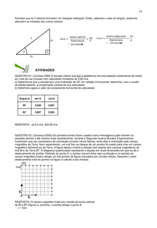 16
Perceba que os 3 vetores formaram um triangulo retângulo. Então, sabendo o valor do ângulo, podemos
descobrir os módulos dos outros vetores:
ATIVIDADES
QUESTÃO 01: (Vunesp-1995) A escada rolante que liga a plataforma de uma estação subterrânea de metrô
ao nível da rua movese com velocidade constante de 0,80 m/s.
a) Sabendo-se que a escada tem uma inclinação de 30° em relação à horizontal, determine, com o auxilio
da tabela adiante, a componente vertical de sua velocidade.
b) Determine agora o valor da componente horizontal da velocidade
RESPOSTA: a) 0,4 m/s B)0.69 m/s
QUESTÃO 02: (Unicamp-2009) Os pombos-correio foram usados como mensageiros pelo homem no
passado remoto e até mesmo mais recentemente, durante a Segunda Guerra Mundial. Experimentos
mostraram que seu mecanismo de orientação envolve vários fatores, entre eles a orientação pelo campo
magnético da Terra. Num experimento, um imã fixo na cabeça de um pombo foi usado para criar um campo
magnético adicional ao da Terra. A figura abaixo mostra a direção dos vetores dos campos magnéticos do
imã BI e da Terra BT. O diagrama quadriculado representa o espaço em duas dimensões em que se dá o
deslocamento do pombo. Partindo do ponto O, o pombo voa em linha reta na direção e no sentido do
campo magnético total e atinge um dos pontos da figura marcados por círculos cheios. Desenhe o vetor
deslocamento total do pombo na figura e calcule o seu módulo.
RESPOSTA: O campo magnético total (sic) resulta da soma vetorial
de BI e BT (figura) e, portanto, o pombo atinge o ponto A.
r = 10m
 