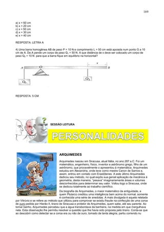 169
a) x = 60 cm
b) x = 20 cm
c) x = 50 cm
d) x = 30 cm
e) x = 40 cm
RESPOSTA: LETRA A
4) Uma barra homogênea AB de peso P = 10 N e comprimento L = 50 cm está apoiada num ponto O a 10
cm de A. De A pende um corpo de peso Q1 = 50 N. A que distância de x deve ser colocado um corpo de
peso Q2 = 10 N para que a barra fique em equilíbrio na horizontal?
RESPOSTA: 5 CM
SESSÃO LEITURA
ARQUIMEDES
Arquimedes nasceu em Siracusa, atual Itália, no ano 287 a.C. Foi um
matemático, engenheiro, físico, inventor e astrônomo grego, filho de um
astrônomo, que provavelmente o apresentou à matemática. Arquimedes
estudou em Alexandria, onde teve como mestre Canon de Samos e,
assim, entrou em contato com Erastótenes. A este último Arquimedes
dedicou seu método, no qual expôs sua genial aplicação da mecânica à
geometria, desta maneira, “pesava” imaginariamente áreas e volumes
desconhecidos para determinar seu valor. Voltou logo a Siracusa, onde
se dedicou totalmente ao trabalho científico.
Da biografia de Arquimedes, o maior matemático da antiguidade, a
quem Plutarco creditou uma inteligência bem acima do normal, somente
é conhecida uma série de anedotas. A mais divulgada é aquela relatada
por Vitrúvio e se refere ao método que utilizou para comprovar se existiu fraude na confecção de uma coroa
de ouro pedida por Hierão II, tirano de Siracusa e protetor de Arquimedes, quem sabe, até seu parente. Ao
tomar banho, Arquimedes percebeu que a água transbordava da banheira, na medida em que mergulhava
nela. Esta observação lhe permitiu resolver a questão que lhe havia sido proposta pelo tirano. Conta-se que
ao descobrir como detectar se a coroa era ou não de ouro, tomado de tanta alegria, partiu correndo nu
 