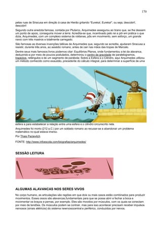 170
pelas ruas de Siracusa em direção à casa de Hierão gritando “Eureka!, Eureka!”, ou seja, descobri!,
descobri!
Segundo outra anedota famosa, contada por Plutarco, Arquimedes assegurou ao tirano que, se lhe dessem
um ponto de apoio, conseguiria mover a terra. Acredita-se que, incentivado pelo rei a pôr em prática o que
dizia, Arquimedes, com um complexo sistema de roldanas, pôs em movimento, sem esforço, um grande
navio com três mastros e totalmente carregado.
São famosas as diversas invenções bélicas de Arquimedes que, segundo se acredita, ajudaram Siracusa a
resistir, durante três anos, ao assédio romano, antes de cair nas mãos das tropas de Marcelo.
Dentre seus mais famosos livros podemos citar: Equilíbrios Planos, onde fundamentou a lei da alavanca,
deduzindo-a por meio de poucos postulados, determinou o centro de gravidade de paralelogramos,
trapézios, retângulos e de um segmento de parábola; Sobre a Esfera e o Cilindro, aqui Arquimedes utilizou
um método conhecido como exaustão, precedente do cálculo integral, para determinar a superfície de uma
esfera e para estabelecer a relação entre uma esfera e o cilindro circunscrito nela.
Arquimedes foi morto (212 a.C.) por um soldado romano ao recusar-se a abandonar um problema
matemático no qual estava imerso.
Por Thais Pacievitch
FONTE: http://www.infoescola.com/biografias/arquimedes/
SESSÃO LEITURA
ALGUMAS ALAVANCAS NOS SERES VIVOS
No corpo humano, as articulações são regiões em que dois ou mais ossos estão combinados para produzir
movimentos. Esses ossos são alavancas,fundamentais para que se possa abrir e fechar a boca e
movimentar os braços e pernas, por exemplo. Eles são movidos por músculos, com os quais se conectam
por meio de tendões. Os músculos podem se contrair, mas para isso acontecer precisam receber impulsos
nervosos (sinais elétricos) do sistema newrvosocentral e periférico, conduzidos por nervos.
 