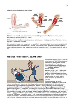 171
Veja um caso de alavanca no corpo humano.
O bíceps é um músculo que, ao se contrair, puxa o antebraço para cima. Ao mesmo tempo, ocorre o
estiramento de um outro musculo, o tríceps.
O tríceps, por sua vez, é um musculo que, ao se contrair, puxa o antebraço para baixo. Ao mesmo tempo,
acontece o estiramento do bíceps.
O antebraço é uma alavanca interpotente em que o fulcro está na articulação com o osso úmero (cotovelo)
e a força potente, na situação ilustrada, é exercida pelo musculo bíceps. Ignorando o peso do antebraço
(para simplificar), podemos dizer que a força resistente, no equilíbrio, tem a mesma intensidade do peso do
livro .
PORQUE O JOAO BOBO ESTÁ SEMPRE EM PÉ?
João-bobo é um brinquedo que consiste
em um objeto de base arredondada que
por mais que seja inclinado tende a
permanecer de pé. Podem ser
confeccionados em diversos materiais
como madeira e plástico. Há também
versões infláveis.
A explicação física para o objeto estar
sempre em pé é o baixo centro de
gravidade, perto da base arredondada
do objeto. Assim o formato arredondado
e a distribuição da massa fazem o
objeto manter-se de pé mesmo se
inclinado.
Esse brinquedo se apresenta
geralmente com figuras humanas, de
homem ou mulher, com vestimentas coloridas pintadas no brinquedo. Apresentando-se também como
alguns animais como as aves, o pinguim e a águia, e ainda o urso ou o leão e o cachorro (esses de
cócoras, devido à forma do brinquedo); e mais modernamente, com figuras de Disney (a partir de 1942) e
Maurício de Souza(1970), geralmente autores infantis como também personagens de Monteiro Lobato.
Elaborado com diversos materiais, sejam de madeira(os mais antigos), sempre com a âncora, chumbada ou
peso-de-lastro encaixado ao seu pé ou base, seja em plástico-resistente ou inflável(esses mais recentes),
em que a âncora, chumbada ou peso-de-lastro é colocada de forma que fique em compartimento separado
na base da criatura que o separa do ar que o infla. A orientação pedagógica para todas as crianças dessas
idades, de zero a dez, tem-se em vista a introdução do conceito pedagógico do equilíbrio e o incentivo ao
movimento, de que essas crianças carecem e deverão ser incentivadas, como também a se movimentar de
 