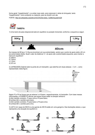 172
forma geral, "engatinhando", e a andar mais cedo, pois costumam ir atrás do brinquedo, tanto
"engatinhando", como andando ou nadando, para se divertir com ele.
FONTE: http://pt.wikipedia.org/wiki/Jo%C3%A3o-bobo_%28brinquedo%29
TAREFA
1) Uma barra de peso desprezível está em equilíbrio na posição horizontal, conforme o esquema a seguir.
As massas de 90 kg e 1,5 Kg se encontram em sua extremidade, sendo que o ponto de apoio está a 40 cm
da extremidade direita. Qual o valor da distância “x”, do apoio até a extremidade esquerda, para manter a
barra em equilíbrio?
a) 240cm.
b) 120cm.
c) 1,5cm.
d) 2/3 cm
2) (UFMG/2005) Gabriel está na ponta de um trampolim, que está fixo em duas estacas – I e II –, como
representado nesta figura:
Sejam FI e FII as forças que as estacas I e II fazem, respectivamente, no trampolim. Com base nessas
informações, é CORRETO afirmar que essas forças estão na direção vertical e
A) têm sentido contrário, FI para cima e FII para baixo.
B) ambas têm o sentido para baixo.
C) têm sentido contrário, FI para baixo e FII para cima.
D) ambas têm o sentido para cima.
3) (UFV) Um rapaz de 900 N e uma garota de 450 N estão em uma gangorra. Das ilustrações abaixo, a que
representa uma situação de equilíbrio é:
 