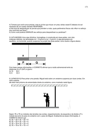 173
4) Tomara que você nunca precise, mas eu já tive que trocar um pneu várias vezes! E debaixo do sol
rachando dá um suador danado! RESPONDA:
a) Na hora de desparafusar as porcas que prendem a roda, quais parâmetros físicos vão influir no esforço
que você terá que fazer?
b) Como você poderia DIMINUIR seu esforço para desparafusar ou parafusar?
5) (UFVJM/2006) Uma viga cilíndrica, homogênea, é construída em duas partes, com dois
materiais distintos, de densidades dx = 18 g/cm3 e dy = 2 g/cm3. A viga permanece em
equilíbrio, na horizontal, quando suspensa na junção das duas partes, como ilustra a figura abaixo.
Com base nessas informações, é CORRETO afirmar que a razão admensional entre as
distâncias Q e P (Q/P) é igual a
A) 18 B) 2
C) 9 D) 3
6) (UFMG/2010) Para pintar uma parede, Miguel está sobre um andaime suspenso por duas cordas. Em
certo instante,
ele está mais próximo da extremidade direita do andaime, como mostrado nesta figura:
Sejam TE e TD os módulos das tensões nas cordas, respectivamente, da esquerda e da direita e P o
módulo da soma do peso do andaime com o peso de Miguel. Analisando-se essas informações, é
CORRETO afirmar que
A) TE = TD e TE + TD = P.
B) TE = TD e TE + TD > P.
C) TE < TD e TE + TD = P.
D) TE < TD e TE + TD > P.
 