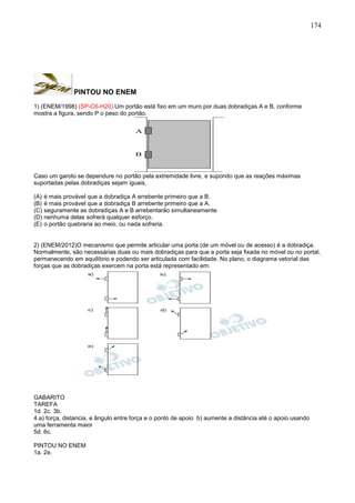 174
PINTOU NO ENEM
1) (ENEM/1998) (SP-C6-H20) Um portão está fixo em um muro por duas dobradiças A e B, conforme
mostra a figura, sendo P o peso do portão.
A
B
Caso um garoto se dependure no portão pela extremidade livre, e supondo que as reações máximas
suportadas pelas dobradiças sejam iguais,
(A) é mais provável que a dobradiça A arrebente primeiro que a B.
(B) é mais provável que a dobradiça B arrebente primeiro que a A.
(C) seguramente as dobradiças A e B arrebentarão simultaneamente.
(D) nenhuma delas sofrerá qualquer esforço.
(E) o portão quebraria ao meio, ou nada sofreria.
2) (ENEM/2012)O mecanismo que permite articular uma porta (de um móvel ou de acesso) é a dobradiça.
Normalmente, são necessárias duas ou mais dobradiças para que a porta seja fixada no móvel ou no portal,
permanecendo em equilíbrio e podendo ser articulada com facilidade. No plano, o diagrama vetorial das
forças que as dobradiças exercem na porta está representado em:
GABARITO
TAREFA
1d. 2c. 3b.
4.a) força, distancia, e ângulo entre força e o ponto de apoio b) aumente a distância até o apoio usando
uma ferramenta maior
5d. 6c.
PINTOU NO ENEM
1a. 2e.
 