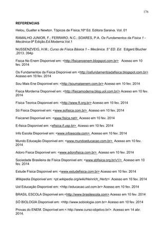 176
REFERENCIAS
Helou, Gualter e Newton. Tópicos de Física,16ª Ed. Editora Saraiva. Vol. 01
RAMALHO JUNIOR, F.; FERRARO, N.C.; SOARES, P.A. Os Fundamentos da Física 1 -
Mecânica-9ª Edição.Ed.Moderna.Vol.1
NUSSENZVEIG, H.M.; Curso de Física Básica 1 – Mecânica. 5° ED. Ed. Edgard Blucher
,2013. 394p
Fisica No Enem Disponivel em: <http://fisicanoenem.blogspot.com.br> Acesso em 10
fev. 2014
Os Fundamentos da Fisica Disponivel em <http://osfundamentosdafisica.blogspot.com.br>
Acesso em 10 fev. 2014
Sou Mais Ene Disponivel em: <http://soumaisenem.com.br> Acesso em 10 fev. 2014
Fisica Morderna Disponivel em: <http://fisicamoderna.blog.uol.com.br/> Acesso em 10 fev.
2014
Física Teorica Disponivel em: <http://www.ft.org.br> Acesso em 10 fev. 2014
Só Fisica Disponivel em: <www.sofisica.com.br> Acesso em 10 fev. 2014
Fisicanet Disponivel em: <www.fisica.net> Acesso em 10 fev. 2014
E-fisica Disponivel em: <efisica.if.usp.br> Acesso em 10 fev. 2014
Info Escola Disponivel em: <www.infoescola.com> Acesso em 10 fev. 2014
Mundo Educação Disponivel em: <www.mundoeducacao.com.br> Acesso em 10 fev.
2014
Adoro Fisica Disponivel em: <www.adorofisica.com.br> Acesso em 10 fev. 2014
Sociedade Brasileira de Física Disponivel em: <www.sbfisica.org.br/v1/> Acesso em 10
fev. 2014
Estude Física Disponivel em: <www.estudefisica.com.br> Acesso em 10 fev. 2014
Wikipedia Disponivel em: <pt.wikipedia.org/wiki/Heinrich_Hertz> Acesso em 10 fev. 2014
Uol Educação Disponivel em: <http://educacao.uol.com.br> Acesso em 10 fev. 2014
BRASIL ESCOLA Disponivel em:<http://www.brasilescola.com> Acesso em 10 fev. 2014
SÓ BIOLOGIA Disponivel em: <http://www.sobiologia.com.br> Acesso em 10 fev. 2014
Provas do ENEM. Disponível em:< http://www.curso-objetivo.br/>. Acesso em 14 abr.
2014.
 