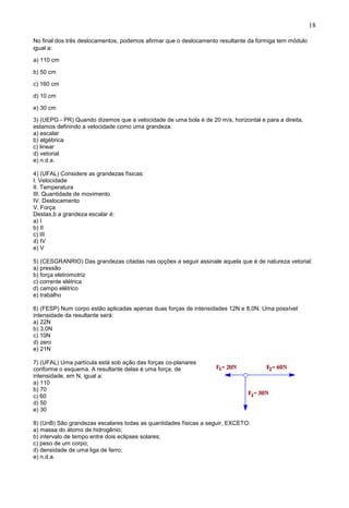 18
No final dos três deslocamentos, podemos afirmar que o deslocamento resultante da formiga tem módulo
igual a:
a) 110 cm
b) 50 cm
c) 160 cm
d) 10 cm
e) 30 cm
3) (UEPG - PR) Quando dizemos que a velocidade de uma bola é de 20 m/s, horizontal e para a direita,
estamos definindo a velocidade como uma grandeza:
a) escalar
b) algébrica
c) linear
d) vetorial
e) n.d.a.
4) (UFAL) Considere as grandezas físicas:
I. Velocidade
II. Temperatura
III. Quantidade de movimento
IV. Deslocamento
V. Força
Destas,b a grandeza escalar é:
a) I
b) II
c) III
d) IV
e) V
5) (CESGRANRIO) Das grandezas citadas nas opções a seguir assinale aquela que é de natureza vetorial:
a) pressão
b) força eletromotriz
c) corrente elétrica
d) campo elétrico
e) trabalho
6) (FESP) Num corpo estão aplicadas apenas duas forças de intensidades 12N e 8,0N. Uma possível
intensidade da resultante será:
a) 22N
b) 3,0N
c) 10N
d) zero
e) 21N
7) (UFAL) Uma partícula está sob ação das forças co-planares
conforme o esquema. A resultante delas é uma força, de
intensidade, em N, igual a:
a) 110
b) 70
c) 60
d) 50
e) 30
8) (UnB) São grandezas escalares todas as quantidades físicas a seguir, EXCETO:
a) massa do átomo de hidrogênio;
b) intervalo de tempo entre dois eclipses solares;
c) peso de um corpo;
d) densidade de uma liga de ferro;
e) n.d.a.
 