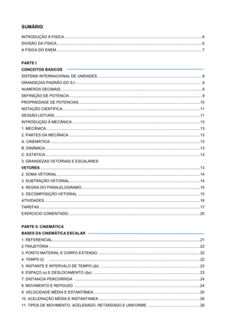SUMÁRIO
INTRODUÇÃO Á FISICA....................................................................................................................................6
DIVISÃO DA FÍSICA...........................................................................................................................................6
A FÍSICA DO ENEM...........................................................................................................................................7
PARTE I
CONCEITOS BASICOS
SISTEMA INTERNACIONAL DE UNIDADES....................................................................................................8
GRANDEZAS PADRÃO DO S.I.: .......................................................................................................................9
NUMEROS DECIMAIS ......................................................................................................................................9
DEFINIÇÃO DE POTENCIA ..............................................................................................................................9
PROPRIEDADE DE POTENCIAS....................................................................................................................10
NOTAÇÃO CIENTÍFICA...................................................................................................................................11
SESSÃO LEITURA...........................................................................................................................................11
INTRODUÇÃO Á MECÂNICA ..........................................................................................................................13
1. MECÂNICA:..................................................................................................................................................13
2. PARTES DA MECÂNICA .............................................................................................................................13
A. CINEMÁTICA: ..............................................................................................................................................13
B. DINÂMICA:...................................................................................................................................................13
C. ESTÁTICA:...................................................................................................................................................13
3. GRANDEZAS VETORIAIS E ESCALARES:
VETORES.........................................................................................................................................................13
2. SOMA VETORIAL ........................................................................................................................................14
3. SUBTRAÇÃO VETORIAL.............................................................................................................................14
4. REGRA DO PARALELOGRAMO.................................................................................................................15
5. DECOMPOSIÇÃO VETORIAL .....................................................................................................................15
ATIVIDADES ....................................................................................................................................................16
TAREFAS .........................................................................................................................................................17
EXERCICIO COMENTADO..............................................................................................................................20
PARTE II: CINEMÁTICA
BASES DA CINEMÁTICA ESCALAR
1. REFERENCIAL.............................................................................................................................................21
2.TRAJETÓRIA ................................................................................................................................................22
3. PONTO MATERIAL E CORPO EXTENSO................................................................................................. 22
4. TEMPO (t) ................................................................................................................................................22
5. INSTANTE E INTERVALO DE TEMPO (Δt) .............................................................................................. 23
6. ESPAÇO (s) E DESLOCAMENTO (Δs) ......................................................................................................23
7. DISTANCIA PERCORRIDA ........................................................................................................................24
8. MOVIMENTO E REPOUSO ........................................................................................................................24
9. VELOCIDADE MÉDIA E ESTANTÂNEA .....................................................................................................25
10. ACELERAÇÃO MÉDIA E INSTANTANEA.................................................................................................26
11. TIPOS DE MOVIMENTO: ACELERADO, RETARDADO E UNIFORME ..................................................28
 