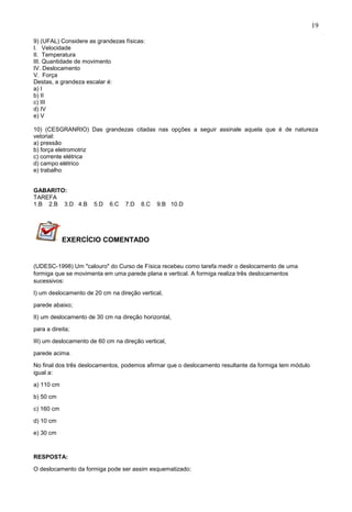 19
9) (UFAL) Considere as grandezas físicas:
I. Velocidade
II. Temperatura
III. Quantidade de movimento
IV. Deslocamento
V. Força
Destas, a grandeza escalar é:
a) I
b) II
c) III
d) IV
e) V
10) (CESGRANRIO) Das grandezas citadas nas opções a seguir assinale aquela que é de natureza
vetorial:
a) pressão
b) força eletromotriz
c) corrente elétrica
d) campo elétrico
e) trabalho
GABARITO:
TAREFA
1.B 2.B 3.D 4.B 5.D 6.C 7.D 8.C 9.B 10.D
EXERCÍCIO COMENTADO
(UDESC-1998) Um "calouro" do Curso de Física recebeu como tarefa medir o deslocamento de uma
formiga que se movimenta em uma parede plana e vertical. A formiga realiza três deslocamentos
sucessivos:
I) um deslocamento de 20 cm na direção vertical,
parede abaixo;
II) um deslocamento de 30 cm na direção horizontal,
para a direita;
III) um deslocamento de 60 cm na direção vertical,
parede acima.
No final dos três deslocamentos, podemos afirmar que o deslocamento resultante da formiga tem módulo
igual a:
a) 110 cm
b) 50 cm
c) 160 cm
d) 10 cm
e) 30 cm
RESPOSTA:
O deslocamento da formiga pode ser assim esquematizado:
 