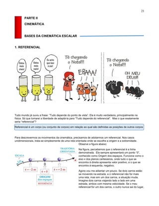 21
PARTE II
CINEMÁTICA
BASES DA CINEMÁTICA ESCALAR
1. REFERENCIAL
Todo mundo já ouviu a frase: “Tudo depende do ponto de vista”. Ela é muito verdadeira, principalmente na
física. Só que tomarei a liberdade de adaptá-la para “Tudo depende do referencial”. Mas o que exatamente
seria “referencial”?
Referencial é um corpo (ou conjunto de corpos) em relação ao qual são definidas as posições de outros corpos
Para descrevermos os movimentos da cinemática, precisamos de adotarmos um referencial. Nos casos
unidimensionais, trata-se simplesmente de uma reta orientada onde se escolhe a origem e a extremidade.
Observe a figura abaixo:
Na figura, percebemos que o referencial é a linha
demonstrada. Ela sempre apresentará um ponto “0”,
conhecido como Origem dos espaços. Funciona como o
eixo x dos planos cartesianos, onde tudo o que se
encontra á direita apresenta valor positivo, e o que se
encontra á esquerda, negativo.
Agora vou me adiantar um pouco. Se dois carros estão
se movendo na estrada, e o referencial não for mais
uma reta, mas sim um dos carros, a situação muda.
Imagine dois carros viajando lado a lado em uma
estrada, ambos com mesma velocidade. Se o meu
referencial for um dos carros, o outro nunca sai do lugar,
 